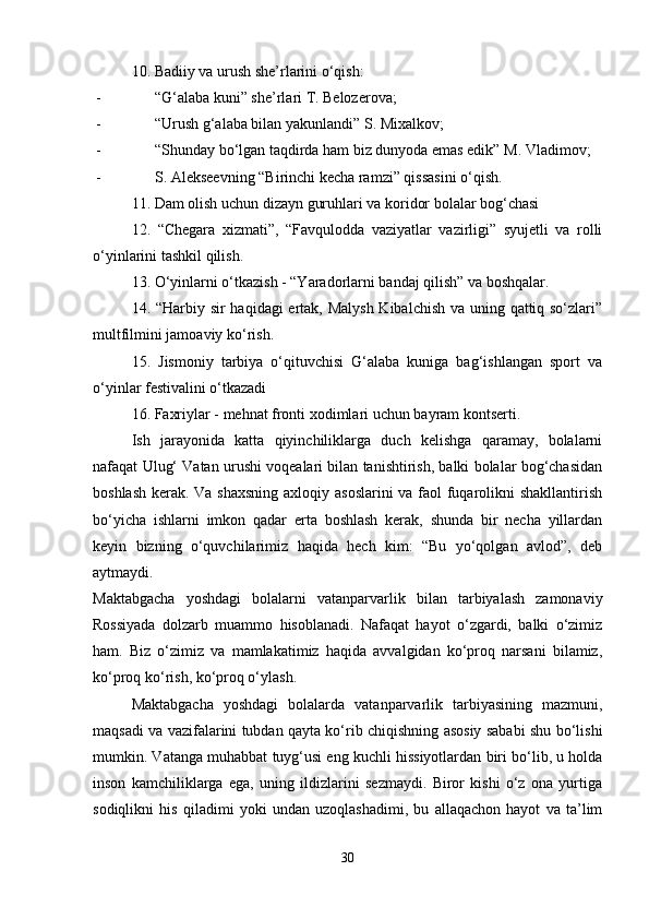 10. Badiiy va urush she’rlarini o‘qish: 
- “G‘alaba kuni” she’rlari T. Belozerova; 
- “Urush g‘alaba bilan yakunlandi” S. Mixalkov; 
- “Shunday bo‘lgan taqdirda ham biz dunyoda emas edik” M. Vladimov;
- S. Alekseevning “Birinchi kecha ramzi” qissasini o‘qish. 
11. Dam olish uchun dizayn guruhlari va koridor bolalar bog‘chasi 
12.   “Chegara   xizmati”,   “Favqulodda   vaziyatlar   vazirligi”   syujetli   va   rolli
o‘yinlarini tashkil qilish. 
13. O‘yinlarni o‘tkazish - “Yaradorlarni bandaj qilish” va boshqalar. 
14. “Harbiy sir haqidagi ertak, Malysh Kibalchish va uning qattiq so‘zlari”
multfilmini jamoaviy ko‘rish. 
15.   Jismoniy   tarbiya   o‘qituvchisi   G‘alaba   kuniga   bag‘ishlangan   sport   va
o‘yinlar festivalini o‘tkazadi 
16. Faxriylar - mehnat fronti xodimlari uchun bayram kontserti. 
Ish   jarayonida   katta   qiyinchiliklarga   duch   kelishga   qaramay,   bolalarni
nafaqat Ulug‘ Vatan urushi voqealari bilan tanishtirish, balki bolalar bog‘chasidan
boshlash kerak. Va shaxsning  axloqiy asoslarini  va faol fuqarolikni shakllantirish
bo‘yicha   ishlarni   imkon   qadar   erta   boshlash   kerak,   shunda   bir   necha   yillardan
keyin   bizning   o‘quvchilarimiz   haqida   hech   kim:   “Bu   yo‘qolgan   avlod”,   deb
aytmaydi.  
Maktabgacha   yoshdagi   bolalarni   vatanparvarlik   bilan   tarbiyalash   zamonaviy
Rossiyada   dolzarb   muammo   hisoblanadi.   Nafaqat   hayot   o‘zgardi,   balki   o‘zimiz
ham.   Biz   o‘zimiz   va   mamlakatimiz   haqida   avvalgidan   ko‘proq   narsani   bilamiz,
ko‘proq ko‘rish, ko‘proq o‘ylash. 
Maktabgacha   yoshdagi   bolalarda   vatanparvarlik   tarbiyasining   mazmuni,
maqsadi va vazifalarini tubdan qayta ko‘rib chiqishning asosiy sababi shu bo‘lishi
mumkin. Vatanga muhabbat tuyg‘usi eng kuchli hissiyotlardan biri bo‘lib, u holda
inson   kamchiliklarga   ega,   uning   ildizlarini   sezmaydi.   Biror   kishi   o‘z   ona   yurtiga
sodiqlikni   his   qiladimi   yoki   undan   uzoqlashadimi,   bu   allaqachon   hayot   va   ta’lim
30 