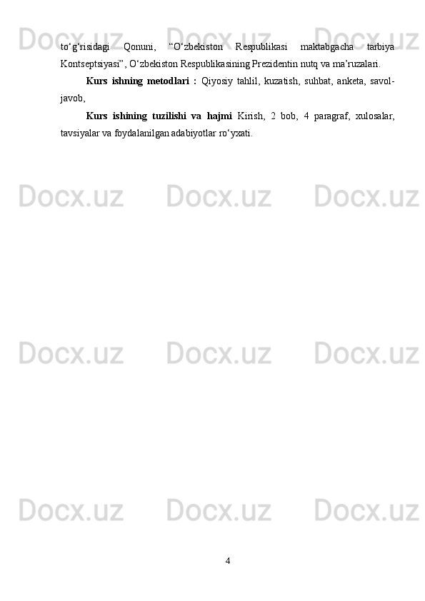 to‘g‘risidagi   Qonuni,   “O‘zbekiston   Respublikasi   maktabgacha   tarbiya
Kontseptsiyasi”, O‘zbekiston Respublikasining Prezidentin nutq va ma’ruzalari. 
Kurs   ishning   metodlari   :   Qiyosiy   tahlil,   kuzatish,   suhbat,   anketa,   savol-
javob, 
Kurs   ishining   tuzilishi   va   hajmi   Kirish,   2   bob,   4   paragraf,   xulosalar,
tavsiyalar va foydalanilgan adabiyotlar ro‘yxati. 
4 