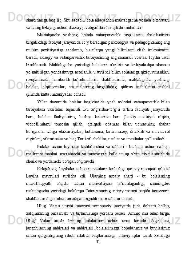 sharoitlariga bog‘liq. Shu sababli, bola allaqachon maktabgacha yoshda o‘z vatani
va uning kelajagi uchun shaxsiy javobgarlikni his qilishi muhimdir. 
Maktabgacha   yoshdagi   bolada   vatanparvarlik   tuyg‘ularini   shakllantirish
birgalikdagi faoliyat jarayonida ro‘y beradigan psixologiya va pedagogikaning eng
muhim   pozitsiyasiga   asoslanib,   bu   ularga   yangi   bilimlarni   olish   imkoniyatini
beradi,   axloqiy   va   vatanparvarlik   tarbiyasining   eng   samarali   vositasi   loyiha   usuli
hisoblanadi.   Maktabgacha   yoshdagi   bolalarni   o‘qitish   va   tarbiyalashga   shaxsan
yo‘naltirilgan yondashuvga asoslanib, u turli xil bilim sohalariga qiziquvchanlikni
rivojlantiradi,   hamkorlik   ko‘nikmalarini   shakllantiradi;   maktabgacha   yoshdagi
bolalar,   o‘qituvchilar,   ota-onalarning   birgalikdagi   qidiruv   tadbirlarini   tashkil
qilishda katta imkoniyatlar ochadi. 
Yillar   davomida   bolalar   bog‘chasida   yosh   avlodni   vatanparvarlik   bilan
tarbiyalash   vazifalari   bajarildi.   Bu   to‘g‘ridan-to‘g‘ri   ta’lim   faoliyati   jarayonida
ham,   bolalar   faoliyatining   boshqa   turlarida   ham   (badiiy   adabiyot   o‘qish,
videofilmlarni   tomosha   qilish,   qiziqarli   odamlar   bilan   uchrashish,   shahar
ko‘rgazma   zaliga   ekskursiyalar,   kutubxona,   tarix-muzey,   didaktik   va   mavzu-rol
o‘yinlari, viktorinalar va hk.) Turli xil shakllar, usullar va texnikalar qo‘llaniladi. 
Bolalar   uchun   loyihalar   tashkilotchisi   va   rahbari   -   bu   bola   uchun   nafaqat
ma’lumot   manbai,   maslahatchi   va   mutaxassis,   balki   uning   o‘zini   rivojlantirishida
sherik va yordamchi bo‘lgan o‘qituvchi. 
Kelajakdagi   loyihalar   uchun   mavzularni   tanlashga   qanday   murojaat   qildik?
Loyiha   mavzulari   turlicha   edi.   Ularning   asosiy   sharti   -   bu   bolalarning
muvaffaqiyatli   o‘qishi   uchun   motivatsiyani   ta’minlaganligi,   shuningdek
maktabgacha   yoshdagi   bolalarga   Tataristonning   tarixiy   merosi   haqida   tasavvurni
shakllantirishga imkon beradigan tegishli materiallarni tanlash. 
Ulug‘   Vatan   urushi   mavzusi   zamonaviy   jamiyatda   juda   dolzarb   bo‘lib,
xalqimizning   birlashishi   va   birlashishiga   yordam   beradi.   Ammo   shu   bilan   birga,
Ulug‘   Vatan   urushi   bizning   bolalarimiz   uchun   uzoq   tarixdir.   Agar   biz,
jangchilarning   nabiralari   va   nabiralari,   bolalarimizga   bobolarimiz   va   buvilarimiz
omon   qolganligining   isboti   sifatida   vaqtlarimizga,   oilaviy   iplar   uzilib   ketishiga
31 