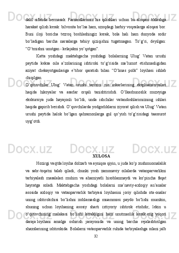 dalil   sifatida   bermasak.   Farzandlarimiz   his   qilishlari   uchun   bu   aloqani   tiklashga
harakat qilish kerak: bilvosita bo‘lsa ham, uzoqdagi harbiy voqealarga aloqasi bor.
Buni   iloji   boricha   tezroq   boshlashingiz   kerak,   bola   hali   ham   dunyoda   sodir
bo‘ladigan   barcha   narsalarga   tabiiy   qiziqishni   tugatmagan.   To‘g‘ri,   deyilgan:
“O‘tmishni unutgan - kelajakni yo‘qotgan”. 
Katta   yoshdagi   maktabgacha   yoshdagi   bolalarning   Ulug‘   Vatan   urushi
paytida   keksa   oila   a’zolarining   ishtiroki   to‘g‘risida   ma’lumot   etishmasligidan
aziyat   chekayotganlariga   e’tibor   qaratish   bilan   “O‘lmas   polk”   loyihasi   ishlab
chiqilgan.  
O‘qituvchilar   Ulug‘   Vatan   urushi   tarixini   rus   askarlarining   ekspluatatsiyalari
haqida   hikoyalar   va   asarlar   orqali   tanishtirishdi.   O‘lkashunoslik   muzeyiga
ekskursiya   juda   hayajonli   bo‘ldi,   unda   ishchilar   vatandoshlarimizning   ishlari
haqida gapirib berishdi. O‘quvchilarda yodgorliklarni ziyorat qilish va Ulug‘ Vatan
urushi   paytida   halok   bo‘lgan   qahramonlarga   gul   qo‘yish   to‘g‘risidagi   taassurot
uyg‘otdi. 
XULOSA
Hozirgi vaqtda loyiha dolzarb va ayniqsa qiyin, u juda ko‘p xushmuomalalik
va   sabr-toqatni   talab   qiladi,   chunki   yosh   zamonaviy   oilalarda   vatanparvarlikni
tarbiyalash   masalalari   muhim   va   ahamiyatli   hisoblanmaydi   va   ko‘pincha   faqat
hayratga   soladi.   Maktabgacha   yoshdagi   bolalarni   ma’naviy-axloqiy   an’analar
asosida   axloqiy   va   vatanparvarlik   tarbiyasi   loyihasini   joriy   qilishda   ota-onalar
uning   ishtirokchisi   bo‘lishni   xohlamasligi   muammosi   paydo   bo‘lishi   mumkin,
shuning   uchun   loyihaning   asosiy   sharti   ixtiyoriy   ishtirok   etishdir,   lekin   u
o‘qituvchining   malakasi   bo‘lishi   kerakligini   ham   unutmaslik   kerak   eng   yuqori
daraja   loyihani   amalga   oshirish   jarayonida   va   uning   barcha   rejalashtirilgan
shaxslarining ishtirokida. Bolalarni vatanparvarlik ruhida tarbiyalashga oilani jalb
32 