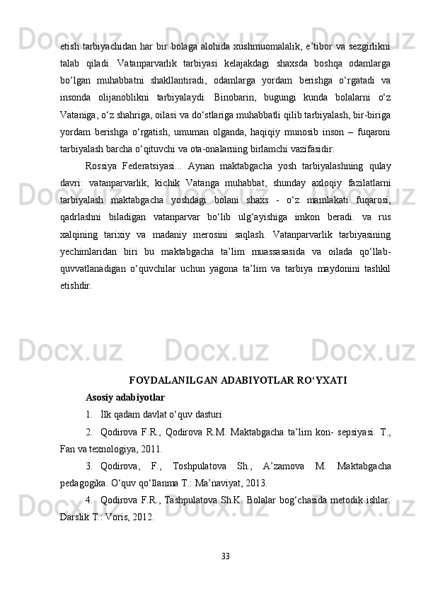 etish   tarbiyachidan   har   bir   bolaga   alohida   xushmuomalalik,   e’tibor   va   sezgirlikni
talab   qiladi.   Vatanparvarlik   tarbiyasi   kelajakdagi   shaxsda   boshqa   odamlarga
bo‘lgan   muhabbatni   shakllantiradi,   odamlarga   yordam   berishga   o‘rgatadi   va
insonda   olijanoblikni   tarbiyalaydi.   Binobarin,   bugungi   kunda   bolalarni   o‘z
Vataniga, o‘z shahriga, oilasi va do‘stlariga muhabbatli qilib tarbiyalash, bir-biriga
yordam   berishga   o‘rgatish,   umuman   olganda,   haqiqiy   munosib   inson   –   fuqaroni
tarbiyalash barcha o‘qituvchi va ota-onalarning birlamchi vazifasidir. 
Rossiya   Federatsiyasi...   Aynan   maktabgacha   yosh   tarbiyalashning   qulay
davri:   vatanparvarlik,   kichik   Vatanga   muhabbat,   shunday   axloqiy   fazilatlarni
tarbiyalash   maktabgacha   yoshdagi   bolani   shaxs   -   o‘z   mamlakati   fuqarosi,
qadrlashni   biladigan   vatanparvar   bo‘lib   ulg‘ayishiga   imkon   beradi.   va   rus
xalqining   tarixiy   va   madaniy   merosini   saqlash.   Vatanparvarlik   tarbiyasining
yechimlaridan   biri   bu   maktabgacha   ta’lim   muassasasida   va   oilada   qo‘llab-
quvvatlanadigan   o‘quvchilar   uchun   yagona   ta’lim   va   tarbiya   maydonini   tashkil
etishdir. 
FOYDALANILGAN ADABIYOTLAR RO‘YXATI
Asosiy adabiyotlar
1. Ilk qadam davlat o‘quv dasturi 
2. Qodirova   F.R.,   Qodirova   R.M.   Maktabgacha   ta’lim   kon-   sepsiyasi.   Т.,
Fan va texnologiya, 2011. 
3. Qodirova,   F.,   Toshpulatova   Sh.,   A’zamova   M.   Maktabga cha
pedagogika. O‘quv qo‘llanma Т.: Ma’naviyat, 2013. 
4. Qodirova F.R., Tashpulatova  Sh.K. Bolalar  bog‘chasida metodik ishlar.
Darslik Т.: Voris, 2012. 
33 