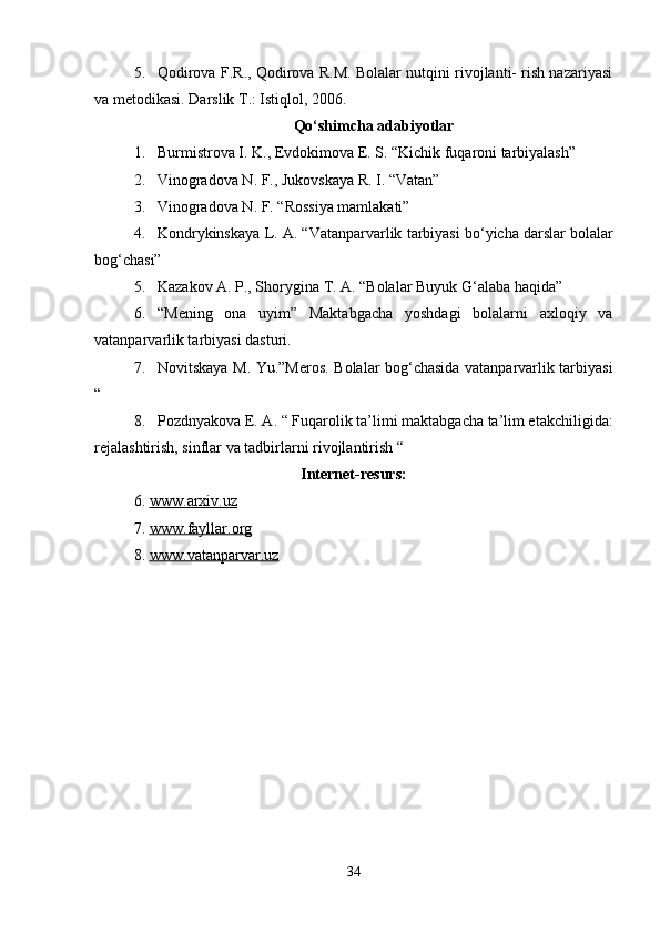 5. Qodirova F.R., Qodirova R.M. Bolalar nutqini rivojlanti- rish nazariyasi
va metodikasi. Darslik Т.: Istiqlol, 2006. 
Qo‘shimcha adabiyotlar
1. Burmistrova I. K., Evdokimova E. S. “Kichik fuqaroni tarbiyalash”
2. Vinogradova N. F., Jukovskaya R. I. “Vatan” 
3. Vinogradova N. F. “Rossiya mamlakati” 
4. Kondrykinskaya L. A. “Vatanparvarlik tarbiyasi bo‘yicha darslar   bolalar
bog‘chasi” 
5. Kazakov A. P., Shorygina T. A. “Bolalar Buyuk G‘alaba haqida” 
6. “Mening   ona   uyim”   Maktabgacha   yoshdagi   bolalarni   axloqiy   va
vatanparvarlik tarbiyasi dasturi. 
7. Novitskaya M. Yu.”Meros. Bolalar bog‘chasida vatanparvarlik tarbiyasi
“
8. Pozdnyakova E. A. “   Fuqarolik ta’limi   maktabgacha ta’lim etakchiligida:
rejalashtirish, sinflar va tadbirlarni rivojlantirish “ 
Internet-resurs:
6. www.arxiv.uz     
7. www.fayllar.org     
8. www.vatanparvar.uz     
34 