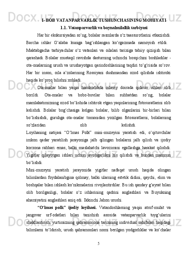 I- BOB VATANPARVARLIK TUSHUNCHASINING MOHIYATI
1 .1. Vatanparvarlik va baynalmilallik tarbiyasi
Har bir ekskursiyadan so‘ng, bolalar rasmlarda o‘z taassurotlarini etkazishdi.
Barcha   ishlar   G‘alaba   kuniga   bag‘ishlangan   ko‘rgazmada   namoyish   etildi.  
Maktabgacha   tarbiyachilar   o‘z   vatanlari   va   oilalari   tarixiga   tabiiy   qiziqish   bilan
qarashadi.   Bolalar   mustaqil   ravishda   dasturning   uchinchi   bosqichini   boshladilar   -
ota-onalarning urush va urushayotgan qarindoshlarining taqdiri to‘g‘risida so‘rov.
Har   bir   inson,   oila   a’zolarining   Rossiyani   dushmandan   ozod   qilishda   ishtiroki
haqida ko‘proq bilishni xohladi. 
Ota-onalar   bilan   yaqin   hamkorlikda   oilaviy   doirada   qidiruv   ishlari   olib
borildi.   Ota-onalar   va   bobo-buvilar   bilan   suhbatdan   so‘ng,   bolalar
mamlakatimizning ozod bo‘lishida ishtirok etgan yaqinlarining fotosuratlarini olib
kelishdi.   Bolalar   bog‘chasiga   kelgan   bolalar,   bilib   olganlarini   bir-birlari   bilan
bo‘lishishdi,   guruhga   ota-onalar   tomonidan   yozilgan   fotosuratlarni,   bolalarning
so‘zlaridan   olib   kelishdi.  
Loyihaning   natijasi   “O‘lmas   Polk”   mini-muzeyini   yaratish   edi,   o‘qituvchilar
imkon   qadar   yaratilish   jarayoniga   jalb   qilingan   bolalarni   jalb   qilish   va   ijodiy
korxona   rahbari   emas,   balki   maslahatchi   lavozimini   egallashga   harakat   qilishdi.
Yigitlar   qilayotgan   ishlari   uchun   javobgarlikni   his   qilishdi   va   bundan   mamnun
bo‘lishdi.  
Mini-muzeyni   yaratish   jarayonida   yigitlar   nafaqat   urush   haqida   olingan
bilimlardan   foydalanibgina   qolmay,   balki   ularning   estetik   didini,   qaychi,   elim   va
boshqalar bilan ishlash ko‘nikmalarini rivojlantirdilar. Bu ish qanday g‘ayrat bilan
olib   borilganligi,   bolalar   o‘z   ishlarining   qadrini   anglashlari   va   Buyukning
ahamiyatini anglashlari aniq edi. Ikkinchi Jahon urushi. 
“O‘lmas   polk”   ijodiy   loyihasi.   Vatandoshlarning   yaqin   atrof-muhit   va
jangovar   urf-odatlari   bilan   tanishish   asosida   vatanparvarlik   tuyg‘ularini
shakllantirish; yurtimizning qahramonona tarixining individual sahifalari haqidagi
bilimlarni   to‘ldirish;   urush   qahramonlari   nomi   berilgan   yodgorliklar   va   ko‘chalar
5 