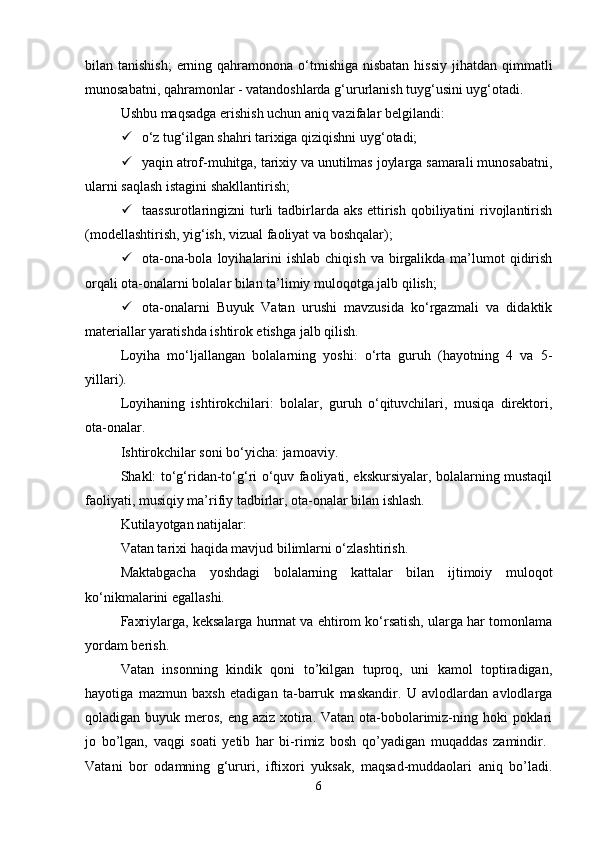 bilan tanishish;  erning qahramonona o‘tmishiga nisbatan  hissiy  jihatdan qimmatli
munosabatni, qahramonlar - vatandoshlarda g‘ururlanish tuyg‘usini uyg‘otadi. 
Ushbu maqsadga erishish uchun aniq vazifalar belgilandi: 
 o‘z tug‘ilgan shahri tarixiga qiziqishni uyg‘otadi; 
 yaqin atrof-muhitga, tarixiy va unutilmas joylarga samarali munosabatni,
ularni saqlash istagini shakllantirish; 
 taassurotlaringizni  turli tadbirlarda aks  ettirish qobiliyatini rivojlantirish
(modellashtirish, yig‘ish, vizual faoliyat va boshqalar); 
 ota-ona-bola  loyihalarini   ishlab  chiqish  va birgalikda  ma’lumot   qidirish
orqali ota-onalarni bolalar bilan ta’limiy muloqotga jalb qilish; 
 ota-onalarni   Buyuk   Vatan   urushi   mavzusida   ko‘rgazmali   va   didaktik
materiallar yaratishda ishtirok etishga jalb qilish. 
Loyiha   mo‘ljallangan   bolalarning   yoshi:   o‘rta   guruh   (hayotning   4   va   5-
yillari). 
Loyihaning   ishtirokchilari:   bolalar,   guruh   o‘qituvchilari,   musiqa   direktori,
ota-onalar. 
Ishtirokchilar soni bo‘yicha: jamoaviy. 
Shakl: to‘g‘ridan-to‘g‘ri o‘quv faoliyati, ekskursiyalar, bolalarning mustaqil
faoliyati, musiqiy ma’rifiy tadbirlar, ota-onalar bilan ishlash. 
Kutilayotgan natijalar: 
Vatan tarixi haqida mavjud bilimlarni o‘zlashtirish. 
Maktabgacha   yoshdagi   bolalarning   kattalar   bilan   ijtimoiy   muloqot
ko‘nikmalarini egallashi. 
Faxriylarga, keksalarga hurmat va ehtirom ko‘rsatish, ularga har tomonlama
yordam berish. 
Vatan   insonning   kindik   qoni   tо’kilgan   tuproq,   uni   kamol   toptiradigan,
hayotiga   mazmun   baxsh   etadigan   ta-barruk   maskandir.   U   avlodlardan   avlodlarga
qoladigan buyuk meros, eng aziz xotira. Vatan ota-bobolarimiz-ning hoki  poklari
jo   bо’lgan,   vaqgi   soati   yetib   har   bi-rimiz   bosh   qо’yadigan   muqaddas   zamindir.  
Vatani   bor   odamning   g‘ururi,   iftixori   yuksak,   maqsad-muddaolari   aniq   bо’ladi.
6 