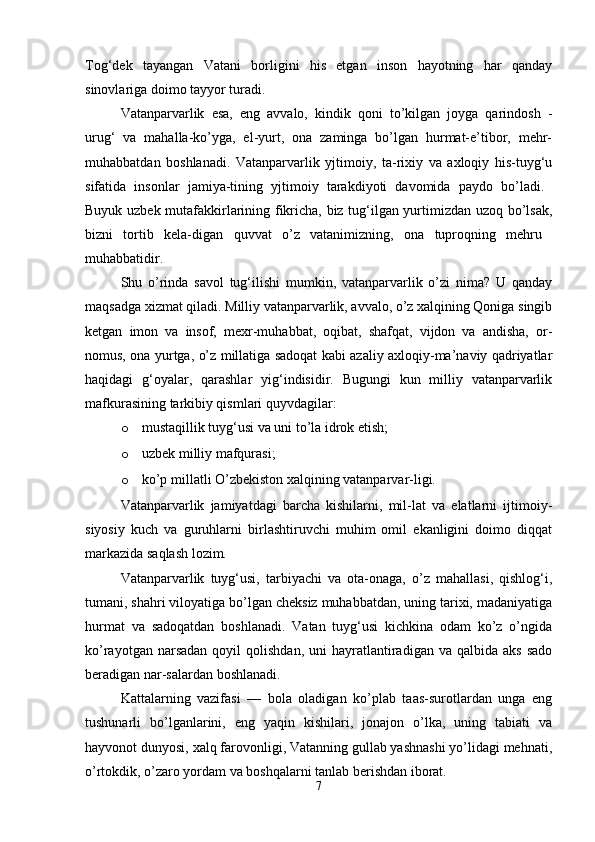 Tog‘dek   tayangan   Vatani   borligini   his   etgan   inson   hayotning   har   qanday
sinovlariga doimo tayyor turadi. 
Vatanparvarlik   esa,   eng   avvalo,   kindik   qoni   tо’kilgan   joyga   qarindosh   -
urug‘   va   mahalla-kо’yga,   el-yurt,   ona   zaminga   bо’lgan   hurmat-e’tibor,   mehr-
muhabbatdan   boshlanadi.   Vatanparvarlik   yjtimoiy,   ta-rixiy   va   axloqiy   his-tuyg‘u
sifatida   insonlar   jamiya-tining   yjtimoiy   tarakdiyoti   davomida   paydo   bо’ladi.  
Buyuk uzbek mutafakkirlarining fikricha, biz tug‘ilgan yurtimizdan uzoq bо’lsak,
bizni   tortib   kela-digan   quvvat   о’z   vatanimizning,   ona   tuproqning   mehru  
muhabbatidir. 
Shu   о’rinda   savol   tug‘ilishi   mumkin,   vatanparvarlik   о’zi   nima?   U   qanday
maqsadga xizmat qiladi. Milliy vatanparvarlik, avvalo, о’z xalqining Qoniga singib
ketgan   imon   va   insof,   mexr-muhabbat,   oqibat,   shafqat,   vijdon   va   andisha,   or-
nomus, ona yurtga, о’z millatiga sadoqat kabi azaliy axloqiy-ma’naviy qadriyatlar
haqidagi   g‘oyalar,   qarashlar   yig‘indisidir.   Bugungi   kun   milliy   vatanparvarlik
mafkurasining tarkibiy qismlari quyvdagilar: 
o mustaqillik tuyg‘usi va uni tо’la idrok etish; 
o uzbek milliy mafqurasi; 
o kо’p millatli О’zbekiston xalqining vatanparvar-ligi. 
Vatanparvarlik   jamiyatdagi   barcha   kishilarni,   mil-lat   va   elatlarni   ijtimoiy-
siyosiy   kuch   va   guruhlarni   birlashtiruvchi   muhim   omil   ekanligini   doimo   diqqat
markazida saqlash lozim. 
Vatanparvarlik   tuyg‘usi,   tarbiyachi   va   ota-onaga,   о’z   mahallasi,   qishlog‘i,
tumani, shahri viloyatiga bо’lgan cheksiz muhabbatdan, uning tarixi, madaniyatiga
hurmat   va   sadoqatdan   boshlanadi.   Vatan   tuyg‘usi   kichkina   odam   kо’z   о’ngida
kо’rayotgan  narsadan   qoyil   qolishdan,  uni  hayratlantiradigan   va  qalbida  aks   sado
beradigan nar-salardan boshlanadi. 
Kattalarning   vazifasi   —   bola   oladigan   kо’plab   taas-surotlardan   unga   eng
tushunarli   bо’lganlarini,   eng   yaqin   kishilari,   jonajon   о’lka,   uning   tabiati   va
hayvonot dunyosi, xalq farovonligi, Vatanning gullab yashnashi yо’lidagi mehnati,
о’rtokdik, о’zaro yordam va boshqalarni tanlab berishdan iborat. 
7 