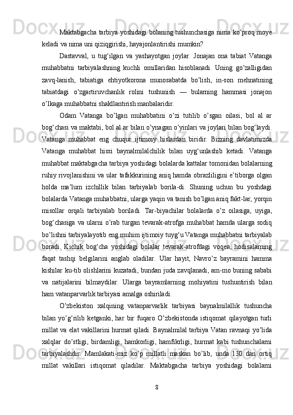 Maktabgacha tarbiya yoshidagi bolaning tushunchasiga nima kо’proq moye
keladi va nima uni qiziqgirishi, hayajonlantirishi mumkin? 
Dastavval,   u   tug‘ilgan   va   yashayotgan   joylar.   Jonajan   ona   tabiat   Vatanga
muhabbatni   tarbiyalashning   kuchli   omillaridan   hisoblanadi.   Uning   gо’zalligidan
zavq-lanish,   tabiatiga   ehtiyotkorona   munosabatda   bо’lish,   in-son   mehnatining
tabiatdagi   о’zgartiruvchanlik   rolini   tushunish   —   bularning   hammasi   jonajon
о’lkaga muhabbatni shakllantirish manbalaridir. 
Odam   Vatanga   bо’lgan   muhabbatini   о’zi   tutilib   о’sgan   oilasi,   bol   al   ar
bog‘chasi va maktabi, bol al ar bilan о’ynagan о’yinlari va joylari bilan bog‘laydi.
Vatanga   muhabbat   eng   chuqur   ijtimoiy   hislardan   biridir.   Bizning   davlatimizda
Vatanga   muhabbat   hissi   baynalmilalchilik   bilan   uyg‘unlashib   ketadi.   Vatanga
muhabbat maktabgacha tarbiya yoshidagi bolalarda kattalar tomonidan bolalarning
ruhiy rivojlanishini va ular tafakkurining aniq hamda obrazliligini e’tiborga olgan
holda   ma’lum   izchillik   bilan   tarbiyalab   borila-di.   Shuning   uchun   bu   yoshdagi
bolalarda Vatanga muhabbatni, ularga yaqin va tanish bо’lgan aniq fakt-lar, yorqin
misollar   orqali   tarbiyalab   boriladi.   Tar-biyachilar   bolalarda   о’z   oilasiga,   uyiga,
bog‘chasiga   va  ularni   о’rab  turgan   tevarak-atrofga   muhabbat   hamda  ularga   sodiq
bо’lishni tarbiyalayotib eng muhim ijti moiy tuyg‘u Vatanga muhabbatni tarbiyalab
boradi.   Kichik   bog‘cha   yoshidagi   bolalar   tevarak-atrofdagi   voqea,   hodisalarning
faqat   tashqi   belgilarini   anglab   oladilar.   Ular   hayit,   Navrо’z   bayramini   hamma
kishilar ku-tib olishlarini kuzatadi, bundan juda zavqlanadi, am-mo buning sababi
va   natijalarini   bilmaydilar.   Ular ga   bayramlarning   mohiyatini   tushuntirish   bilan
ham vatanparvarlik tarbiyasi amalga oshiriladi. 
О’zbekiston   xalqining   vatanparvarlik   tarbiyasi   baynalmilallik   tushuncha
bilan   yо’g‘rilib   ketganki,   har   bir   fuqaro   О’zbekistonda   istiqomat   qilayotgan   turli
millat va elat vakillarini hurmat qiladi. Baynalmilal tarbiya Vatan ravnaqi yо’lida
xalqlar   dо’stligi,   birdamligi,   hamkorligi,   hamfikrligi,   hurmat   kabi   tushunchalarni
tarbiyalashdir.   Mamlakati-miz   kо’p   millatli   maskan   bо’lib,   unda   130   dan   ortiq
millat   vakillari   istiqomat   qiladilar.   Maktabgacha   tarbiya   yoshidagi   bolalarni
8 