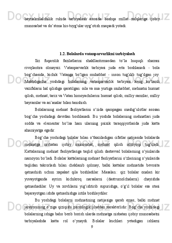 baynalmilalchilik   ruhida   tarbiyalash   asosida   boshqa   millat   xalqlariga   ijobiy
munosabat va dо’stona his-tuyg‘ular uyg‘otish maqsadi yotadi. 
1 .2. Bolalarda vatanparvarlikni tarbiyalash
Siz   fuqarolik   fazilatlarini   shakllantirmasdan   to‘la   huquqli   shaxsni
rivojlantira   olmaysiz.   Vatanparvarlik   tarbiyasi   juda   erta   boshlanadi   -   bola
bog‘chasida,   kichik   Vatanga   bo‘lgan   muhabbat   -   inson   tug‘ilib   tug‘ilgan   joy.
Maktabgacha   yoshdagi   bolalarning   vatanparvarlik   tarbiyasi   keng   ko‘lamli
vazifalarni hal qilishga qaratilgan: oila va ona yurtiga muhabbat, mehnatni hurmat
qilish, mehnat, tarix va Vatan himoyachilarini hurmat qilish; milliy ramzlar, milliy
bayramlar va an’analar bilan tanishish. 
Bolalarning   mehnat   faoliyatlarini   o‘zida   qampagan   mashg‘ulotlar   asosan
bog‘cha   yoshidagi   davrdan   boshlanadi.   Bu   yoshda   bolalarning   mehnatlari   juda
sodda   va   elementar   bo‘lsa   ham   ularning   psixik   taraqqiyotlarida   juda   katta
ahamiyatga egadir. 
Bog‘cha   yoshidagi   bolalar   bilan   o‘tkaziladigan   cifatlar   natijasida   bolalarda
mehnatga   nisbatan   ijobiy   munosabat,   mehnat   qilish   ishtiyoqi   tug‘iladi.
Kattalarning   mehnat   faoliyatlariga   taqlid   qilish   dastavval   bolalarning   o‘yinlarida
namoyon bo‘ladi. Bolalar kattalarning mehnat faoliyatlarini o‘zlarining o‘yinlarida
taqlidan   takrorlash   bilan   cheklanib   qolmay,   balki   kattalar   mehnatida   bevosita
qatnashish   uchun   xapakat   qila   boshladilar.   Masalan.:   qiz   bolalar   onalari   kir
yuvayotganda   ayrim   kichikroq   narsalarni   (dastrumolchalarni)   chayishda
qatnashadilar.   Uy   va   xovlilarni   yig‘ishtirib   supurishga,   o‘g‘il   bolalar   esa   otasi
bajarayotgan ishda qatnashishga intila boshlaydilar. 
Bu   yoshdagi   bolalarni   mehnatining   natijasiga   qarab   emas,   balki   mehnat
jarayonining  o‘ziga  qiziqishi   psixologik  jihatdan  xarakterlidir.  Bog‘cha  yoshidagi
bolalarning ishiga baho berib borish ularda mehnatga nisbatan ijobiy munosabatni
tarbiyalashda   katta   rol   o‘ynaydi.   Bolalar   kuchlari   yetadigan   ishlarni
9 