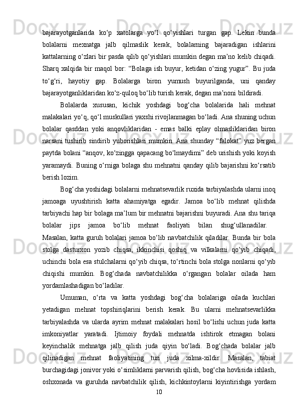 bajarayotganlarida   ko‘p   xatolarga   yo‘l   qo‘yishlari   turgan   gap.   Lekin   bunda
bolalarni   mexnatga   jalb   qilmaslik   kerak,   bolalarning   bajaradigan   ishlarini
kattalarning o‘zlari bir pasda qilib qo‘yishlari mumkin degan ma’no kelib chiqadi.
Sharq   xalqida   bir   maqol   bor:   “Bolaga   ish   buyur,   ketidan   o‘zing   yugur”.   Bu   juda
to‘g‘ri,   hayotiy   gap.   Bolalarga   biron   yumush   buyurilganda,   uni   qanday
bajarayotganliklaridan ko‘z-quloq bo‘lib turish kerak, degan ma’noni bildiradi. 
Bolalarda   xususan,   kichik   yoshdagi   bog‘cha   bolalarida   hali   mehnat
malakalari yo‘q, qo‘l muskullari yaxshi rivojlanmagan bo‘ladi. Ana shuning uchun
bolalar   qasddan   yoki   anqovliklaridan   -   emas   balki   eplay   olmasliklaridan   biron
narsani  tushirib sindirib yuborishlari  mumkin. Ana shunday  “falokat” yuz bergan
paytda bolani “anqov, ko‘zingga qapacang bo‘lmaydimi” deb urishish yoki koyish
yaramaydi. Buning o‘rniga bolaga shu mehnatni  qanday qilib bajarishni  ko‘rsatib
berish lozim. 
Bog‘cha yoshidagi bolalarni mehnatsevarlik ruxida tarbiyalashda ularni inoq
jamoaga   uyushtirish   katta   ahamiyatga   egadir.   Jamoa   bo‘lib   mehnat   qilishda
tarbiyachi hap bir bolaga ma’lum bir mehnatni bajarishni buyuradi. Ana shu tariqa
bolalar   jips   jamoa   bo‘lib   mehnat   faoliyati   bilan   shug‘ullanadilar.  
Masalan,   katta  guruh  bolalari   jamoa  bo‘lib  navbatchilik   qiladilar.   Bunda   bir   bola
stolga   dasturxon   yozib   chiqsa,   ikkinchisi   qoshiq   va   vilkalarni   qo‘yib   chiqadi,
uchinchi bola esa stulchalarni qo‘yib chiqsa, to‘rtinchi bola stolga nonlarni qo‘yib
chiqishi   mumkin.   Bog‘chada   navbatchilikka   o‘rgangan   bolalar   oilada   ham
yordamlashadigan bo‘ladilar. 
Umuman,   o‘rta   va   katta   yoshdagi   bog‘cha   bolalariga   oilada   kuchlari
yetadigan   mehnat   topshiriqlarini   berish   kerak.   Bu   ularni   mehnatsevarlikka
tarbiyalashda   va   ularda   ayrim   mehnat   malakalari   hosil   bo‘lishi   uchun   juda   katta
imkoniyatlar   yaratadi.   Ijtimoiy   foydali   mehnatda   ishtirok   etmagan   bolani
keyinchalik   mehnatga   jalb   qilish   juda   qiyin   bo‘ladi.   Bog‘chada   bolalar   jalb
qilinadigan   mehnat   faoliyatining   turi   juda   xilma-xildir.   Masalan,   tabiat
burchagidagi jonivor yoki o‘simliklarni parvarish qilish, bog‘cha hovlisida ishlash,
oshxonada   va   guruhda   navbatchilik   qilish,   kichkintoylarni   kiyintirishga   yordam
10 