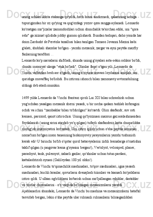 uning uchlari ikkita stakanga qo'yildi, hech birini sindirmadi; qalamning uchiga 
tupurigimdan bir oz qo'ying va qog'ozdagi yozuv qora rangga aylanadi. Leonardo 
ko'rsatgan mo''jizalar zamondoshlari uchun shunchalik ta'sirchan ediki, uni "qora 
sehr" ga xizmat qilishda jiddiy gumon qilishardi. Bundan tashqari, daho yonida har
doim Zardusht de Peretola taxallusi bilan tanilgan Tomaso Jovanni Mazini kabi 
g'alati, shubhali shaxslar bo'lgan - yaxshi mexanik, zargar va ayni paytda maxfiy 
fanlarning tarafdori ... 
Leonardo ko'p narsalarni shifrladi, shunda uning g'oyalari asta-sekin oshkor bo'ldi, 
chunki insoniyat ularga "etuk bo'ladi". Olimlar faqat o'tgan yili, Leonardo da 
Vinchi vafotidan besh asr o'tgach, uning o'ziyurar aravasi loyihasini aniqlab, uni 
qurishga muvaffaq bo'lishdi. Bu ixtironi ishonch bilan zamonaviy avtomobilning 
oldingi deb atash mumkin.
1499 yilda Leonardo da Vinchi frantsuz qiroli Lui XII bilan uchrashish uchun 
yog'ochdan yasalgan mexanik sherni yasadi, u bir necha qadam tashlab ko'kragini 
ochdi va ichini "zambaklar bilan to'ldirilgan" ko'rsatdi. Olim skafandr, suv osti 
kemasi, paroxod, qanot ixtirochisi. Uning qo'lyozmasi maxsus gaz aralashmasidan 
foydalanish (uning sirini ataylab yo'q qilgan) tufayli skafandrsiz katta chuqurlikka 
sho'ng'ish imkoniyatini ko'rsatadi. Uni ixtiro qilish uchun o'sha paytda umuman 
noma'lum bo'lgan inson tanasining biokimyoviy jarayonlarini yaxshi tushunish 
kerak edi! U birinchi bo'lib o'qotar qurol batareyalarini zirhli kemalarga o'rnatishni 
taklif qilgan (u jangovar kema g'oyasini bergan!), Vertolyot, velosiped, planer, 
parashyut, tank, pulemyot, zaharli gazlar, qo'shinlar uchun tutun pardasi, 
kattalashtirish oynasi (Galileydan 100 yil oldin!). 
Leonardo da Vinchi to'qimachilik mashinalari, to'quv mashinalari, igna yasash 
mashinalari, kuchli kranlar, quvurlarni drenajlash tizimlari va kamarli ko'priklarni 
ixtiro qildi. U ulkan og'irliklarni ko'tarish uchun mo'ljallangan eshiklar, dastaklar 
va vintlar chizmalarini - o'z vaqtida bo'lmagan mexanizmlarni yaratdi. 
Ajablanarlisi shundaki, Leonardo da Vinchi bu mashina va mexanizmlarni batafsil 
tasvirlab bergan, lekin o'sha paytda ular rulmanli rulmanlarni bilmaganliklari  