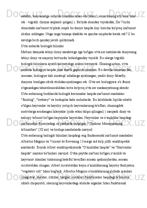 sababli, buni amalga oshirish mumkin emas edi (lekin Leonardoning o'zi buni bilar
edi - tegishli chizma saqlanib qolgan) ). Ba'zida shunday tuyuladiki, Da Vinchi 
shunchaki ma'lumot to'plash orqali bu dunyo haqida iloji boricha ko'proq ma'lumot
olishni xohlagan. Nega unga bunaqa shaklda va qancha miqdorda kerak edi? U bu 
savolga hech qanday javob qoldirmadi. 
O'rta asrlarda biologik bilimlar
Ma'lum darajada tabiiy-ilmiy xarakterga ega bo'lgan o'rta asr matnlarida dunyoning
tabiiy-ilmiy va majoziy ko'rinishi birlashganday tuyuldi. Bu ularga tegishli 
biologik bilimlarni ajratib ko'rsatishga imkon bermaydi. Shuning uchun, o'rta 
asrlarda biologiya haqida juda shartli gapirish mumkin. Bu davrda umuman fan, 
xususan, biologiya hali mustaqil sohalarga ajralmagan, yaxlit diniy-falsafiy, 
dunyoni buzilgan idrok etishdan ajralmagan edi. O'rta asr biologiyasi o'z fanini 
o'rganadigan tabiatshunoslikdan ko'ra ko'proq o'rta asr madaniyatining aksidir. 
O'rta asrlarning boshlarida biologik korxonalar haqida ma'lumot manbalari 
"fiziolog", "bestiary" va boshqalar kabi insholardir. Bu kitoblarda Injilda eslatib 
o'tilgan hayvonlar va hayoliy yirtqich hayvonlarning ta'riflari, shuningdek 
motivlarga asoslangan hikoyalar (juda erkin talqin qilingan) ) maqsadi diniy va 
axloqiy ta'limot bo'lgan hayvonlar hayotidan. Hayvonlar va o'simliklar haqidagi 
ma'lumotlar Rossiyadagi ro'yxatlarda tarqalgan "Vladimir Monomaxning 
ta'limotlari" (XI asr) va boshqa manbalarda mavjud. 
O'rta asrlarning biologik bilimlari haqidagi eng fundamental ma'lumot manbalari 
Albertus Magnus va Vinsent de Bovening 13-asrga oid ko'p jildli ensiklopedik 
asarlaridir. Buyuk Albert ensiklopediyasida "O'simliklar haqida" va "Hayvonlar 
haqida" maxsus bo'limlari mavjud. O'sha paytda ma'lum bo'lgan o'simlik va 
hayvonot olamlari turlarining batafsil tavsiflari asosan qadimiylardan, asosan 
Aristoteldan olingan. Albert Aristoteldan keyin o'simliklarning hayotiy faoliyatini 
"vegetativ ruh" bilan bog'ladi. Albertus Magnus o'simliklarning alohida qismlari 
(magistral, shoxlar, ildizlar, barglar, mevalar) funktsiyalari haqidagi ta'limotni 
ishlab chiqayotib, ularning hayvonlardagi alohida organlar bilan funktsional  