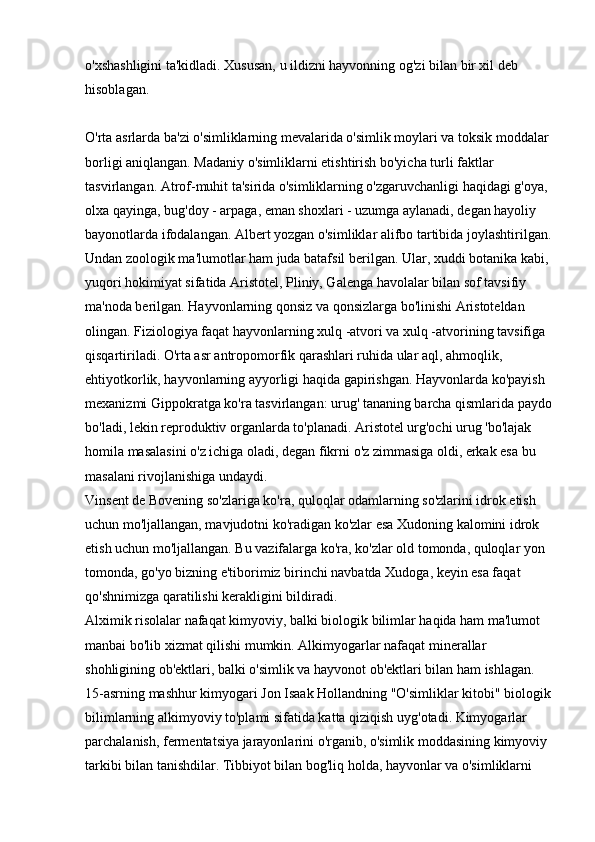 o'xshashligini ta'kidladi. Xususan, u ildizni hayvonning og'zi bilan bir xil deb 
hisoblagan.
O'rta asrlarda ba'zi o'simliklarning mevalarida o'simlik moylari va toksik moddalar 
borligi aniqlangan. Madaniy o'simliklarni etishtirish bo'yicha turli faktlar 
tasvirlangan. Atrof-muhit ta'sirida o'simliklarning o'zgaruvchanligi haqidagi g'oya, 
olxa qayinga, bug'doy - arpaga, eman shoxlari - uzumga aylanadi, degan hayoliy 
bayonotlarda ifodalangan. Albert yozgan o'simliklar alifbo tartibida joylashtirilgan.
Undan zoologik ma'lumotlar ham juda batafsil berilgan. Ular, xuddi botanika kabi, 
yuqori hokimiyat sifatida Aristotel, Pliniy, Galenga havolalar bilan sof tavsifiy 
ma'noda berilgan. Hayvonlarning qonsiz va qonsizlarga bo'linishi Aristoteldan 
olingan. Fiziologiya faqat hayvonlarning xulq -atvori va xulq -atvorining tavsifiga 
qisqartiriladi. O'rta asr antropomorfik qarashlari ruhida ular aql, ahmoqlik, 
ehtiyotkorlik, hayvonlarning ayyorligi haqida gapirishgan. Hayvonlarda ko'payish 
mexanizmi Gippokratga ko'ra tasvirlangan: urug' tananing barcha qismlarida paydo
bo'ladi, lekin reproduktiv organlarda to'planadi. Aristotel urg'ochi urug 'bo'lajak 
homila masalasini o'z ichiga oladi, degan fikrni o'z zimmasiga oldi, erkak esa bu 
masalani rivojlanishiga undaydi. 
Vinsent de Bovening so'zlariga ko'ra, quloqlar odamlarning so'zlarini idrok etish 
uchun mo'ljallangan, mavjudotni ko'radigan ko'zlar esa Xudoning kalomini idrok 
etish uchun mo'ljallangan. Bu vazifalarga ko'ra, ko'zlar old tomonda, quloqlar yon 
tomonda, go'yo bizning e'tiborimiz birinchi navbatda Xudoga, keyin esa faqat 
qo'shnimizga qaratilishi kerakligini bildiradi. 
Alximik risolalar nafaqat kimyoviy, balki biologik bilimlar haqida ham ma'lumot 
manbai bo'lib xizmat qilishi mumkin. Alkimyogarlar nafaqat minerallar 
shohligining ob'ektlari, balki o'simlik va hayvonot ob'ektlari bilan ham ishlagan. 
15-asrning mashhur kimyogari Jon Isaak Hollandning "O'simliklar kitobi" biologik
bilimlarning alkimyoviy to'plami sifatida katta qiziqish uyg'otadi. Kimyogarlar 
parchalanish, fermentatsiya jarayonlarini o'rganib, o'simlik moddasining kimyoviy 
tarkibi bilan tanishdilar. Tibbiyot bilan bog'liq holda, hayvonlar va o'simliklarni  