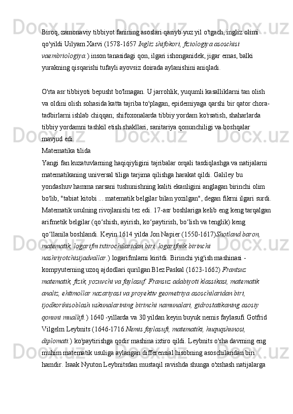 Biroq, zamonaviy tibbiyot fanining asoslari qariyb yuz yil o'tgach, ingliz olimi 
qo'yildi   Uilyam Xarvi   (1578-1657   Ingliz shifokori, fiziologiya asoschisi 
vaembriologiya. )   inson tanasidagi qon, ilgari ishonganidek, jigar emas, balki 
yurakning qisqarishi tufayli ayovsiz doirada aylanishini aniqladi.
O'rta asr tibbiyoti bepusht bo'lmagan. U jarrohlik, yuqumli kasalliklarni tan olish 
va oldini olish sohasida katta tajriba to'plagan, epidemiyaga qarshi bir qator chora-
tadbirlarni ishlab chiqqan; shifoxonalarda tibbiy yordam ko'rsatish, shaharlarda 
tibbiy yordamni tashkil etish shakllari, sanitariya qonunchiligi va boshqalar 
mavjud edi. 
Matematika tilida
Yangi fan kuzatuvlarning haqiqiyligini tajribalar orqali tasdiqlashga va natijalarni 
matematikaning universal tiliga tarjima qilishga harakat qildi. Galiley bu 
yondashuv hamma narsani tushunishning kaliti ekanligini anglagan birinchi olim 
bo'lib, "tabiat kitobi ... matematik belgilar bilan yozilgan", degan fikrni ilgari surdi.
Matematik usulning rivojlanishi tez edi. 17-asr boshlariga kelib eng keng tarqalgan
arifmetik belgilar (qo shish, ayirish, ko paytirish, bo lish va tenglik) keng ʻ ʻ ʻ
qo llanila boshlandi. Keyin 1614 yilda	
ʻ   Jon Napier (1550-1617) Shotland baron, 
matematik, logarifm ixtirochilaridan biri, logarifmik birinchi 
nashriyotchisijadvallar. )   logarifmlarni kiritdi. Birinchi yig'ish mashinasi - 
kompyuterning uzoq ajdodlari qurilgan   Blez Paskal (1623-1662)   Frantsuz 
matematik, fizik, yozuvchi va faylasuf. Fransuz adabiyoti klassikasi, matematik 
analiz, ehtimollar nazariyasi va proyektiv geometriya asoschilaridan biri, 
ijodkorihisoblash uskunalarining birinchi namunalari, gidrostatikaning asosiy 
qonuni muallifi. )   1640 -yillarda va 30 yildan keyin buyuk nemis faylasufi   Gotfrid 
Vilgelm Leybnits   (1646-1716   Nemis faylasufi, matematiki, huquqshunosi, 
diplomati. )   ko'paytirishga qodir mashina ixtiro qildi. Leybnits o'sha davrning eng 
muhim matematik usuliga aylangan differensial hisobning asoschilaridan biri 
hamdir. Isaak Nyuton Leybnitsdan mustaqil ravishda shunga o'xshash natijalarga  