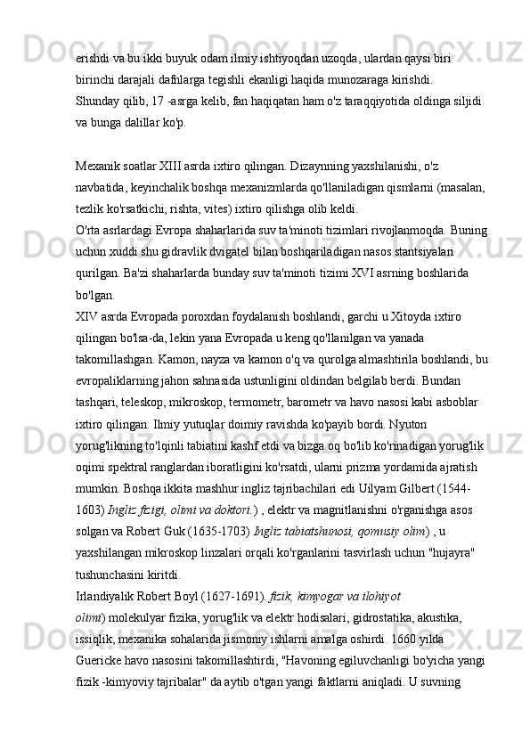 erishdi va bu ikki buyuk odam ilmiy ishtiyoqdan uzoqda, ulardan qaysi biri 
birinchi darajali dafnlarga tegishli ekanligi haqida munozaraga kirishdi. 
Shunday qilib, 17 -asrga kelib, fan haqiqatan ham o'z taraqqiyotida oldinga siljidi 
va bunga dalillar ko'p.
Mexanik soatlar XIII asrda ixtiro qilingan. Dizaynning yaxshilanishi, o'z 
navbatida, keyinchalik boshqa mexanizmlarda qo'llaniladigan qismlarni (masalan, 
tezlik ko'rsatkichi, rishta, vites) ixtiro qilishga olib keldi. 
O'rta asrlardagi Evropa shaharlarida suv ta'minoti tizimlari rivojlanmoqda. Buning 
uchun xuddi shu gidravlik dvigatel bilan boshqariladigan nasos stantsiyalari 
qurilgan. Ba'zi shaharlarda bunday suv ta'minoti tizimi XVI asrning boshlarida 
bo'lgan. 
XIV asrda Evropada poroxdan foydalanish boshlandi, garchi u Xitoyda ixtiro 
qilingan bo'lsa-da, lekin yana Evropada u keng qo'llanilgan va yanada 
takomillashgan. Kamon, nayza va kamon o'q va qurolga almashtirila boshlandi, bu 
evropaliklarning jahon sahnasida ustunligini oldindan belgilab berdi. Bundan 
tashqari, teleskop, mikroskop, termometr, barometr va havo nasosi kabi asboblar 
ixtiro qilingan. Ilmiy yutuqlar doimiy ravishda ko'payib bordi. Nyuton 
yorug'likning to'lqinli tabiatini kashf etdi va bizga oq bo'lib ko'rinadigan yorug'lik 
oqimi spektral ranglardan iboratligini ko'rsatdi, ularni prizma yordamida ajratish 
mumkin. Boshqa ikkita mashhur ingliz tajribachilari edi   Uilyam Gilbert (1544-
1603)   Ingliz fizigi, olimi va doktori. )   , elektr va magnitlanishni o'rganishga asos 
solgan va   Robert Guk (1635-1703)   Ingliz tabiatshunosi, qomusiy olim )   , u 
yaxshilangan mikroskop linzalari orqali ko'rganlarini tasvirlash uchun "hujayra" 
tushunchasini kiritdi. 
Irlandiyalik   Robert Boyl (1627-1691).   fizik, kimyogar va ilohiyot 
olimi )   molekulyar fizika, yorug'lik va elektr hodisalari, gidrostatika, akustika, 
issiqlik, mexanika sohalarida jismoniy ishlarni amalga oshirdi. 1660 yilda 
Guericke havo nasosini takomillashtirdi, "Havoning egiluvchanligi bo'yicha yangi 
fizik -kimyoviy tajribalar" da aytib o'tgan yangi faktlarni aniqladi. U suvning  