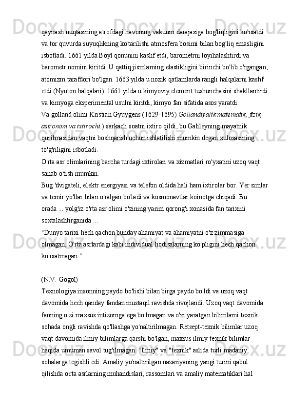 qaynash nuqtasining atrofdagi havoning vakuum darajasiga bog'liqligini ko'rsatdi 
va tor quvurda suyuqlikning ko'tarilishi atmosfera bosimi bilan bog'liq emasligini 
isbotladi. 1661 yilda Boyl qonunini kashf etdi, barometrni loyihalashtirdi va 
barometr nomini kiritdi. U qattiq jismlarning elastikligini birinchi bo'lib o'rgangan,
atomizm tarafdori bo'lgan. 1663 yilda u nozik qatlamlarda rangli halqalarni kashf 
etdi (Nyuton halqalari). 1661 yilda u kimyoviy element tushunchasini shakllantirdi
va kimyoga eksperimental usulni kiritdi, kimyo fan sifatida asos yaratdi. 
Va golland olimi   Kristian Gyuygens (1629-1695)   Gollandiyalik matematik, fizik, 
astronom va ixtirochi. )   sarkacli soatni ixtiro qildi, bu Galileyning mayatnik 
qurilmasidan vaqtni boshqarish uchun ishlatilishi mumkin degan xulosasining 
to'g'riligini isbotladi. 
O'rta asr olimlarining barcha turdagi ixtirolari va xizmatlari ro'yxatini uzoq vaqt 
sanab o'tish mumkin. 
Bug 'dvigateli, elektr energiyasi va telefon oldida hali ham ixtirolar bor. Yer simlar
va temir yo'llar bilan o'ralgan bo'ladi va kosmonavtlar koinotga chiqadi. Bu 
orada ... yolg'iz o'rta asr olimi o'zining yarim qorong'i xonasida fan tarixini 
soxtalashtirganida ... 
"Dunyo tarixi hech qachon bunday ahamiyat va ahamiyatni o'z zimmasiga 
olmagan, O'rta asrlardagi kabi individual hodisalarning ko'pligini hech qachon 
ko'rsatmagan."
(N.V. Gogol) 
Texnologiya insonning paydo bo'lishi bilan birga paydo bo'ldi va uzoq vaqt 
davomida hech qanday fandan mustaqil ravishda rivojlandi. Uzoq vaqt davomida 
fanning o'zi maxsus intizomga ega bo'lmagan va o'zi yaratgan bilimlarni texnik 
sohada ongli ravishda qo'llashga yo'naltirilmagan. Retsept-texnik bilimlar uzoq 
vaqt davomida ilmiy bilimlarga qarshi bo'lgan, maxsus ilmiy-texnik bilimlar 
haqida umuman savol tug'ilmagan. "Ilmiy" va "texnik" aslida turli madaniy 
sohalarga tegishli edi. Amaliy yo'naltirilgan nazariyaning yangi turini qabul 
qilishda o'rta asrlarning muhandislari, rassomlari va amaliy matematiklari hal  