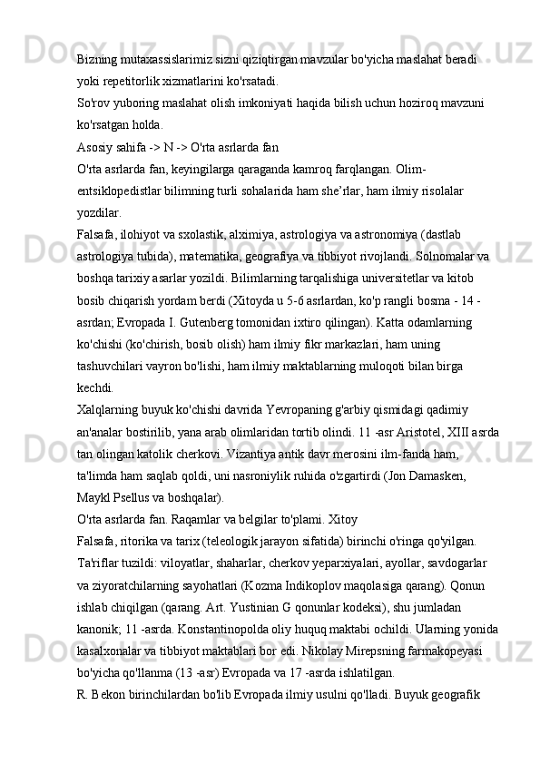 Bizning mutaxassislarimiz sizni qiziqtirgan mavzular bo'yicha maslahat beradi 
yoki repetitorlik xizmatlarini ko'rsatadi. 
So'rov yuboring   maslahat olish imkoniyati haqida bilish uchun hoziroq mavzuni 
ko'rsatgan holda. 
Asosiy sahifa -> N -> O'rta asrlarda fan 
O'rta asrlarda fan, keyingilarga qaraganda kamroq farqlangan. Olim-
entsiklopedistlar bilimning turli sohalarida ham she’rlar, ham ilmiy risolalar 
yozdilar. 
Falsafa, ilohiyot va sxolastik, alximiya, astrologiya va astronomiya (dastlab 
astrologiya tubida), matematika, geografiya va tibbiyot rivojlandi. Solnomalar va 
boshqa tarixiy asarlar yozildi. Bilimlarning tarqalishiga universitetlar va kitob 
bosib chiqarish yordam berdi (Xitoyda u 5-6 asrlardan, ko'p rangli bosma - 14 -
asrdan; Evropada I. Gutenberg tomonidan ixtiro qilingan). Katta odamlarning 
ko'chishi (ko'chirish, bosib olish) ham ilmiy fikr markazlari, ham uning 
tashuvchilari vayron bo'lishi, ham ilmiy maktablarning muloqoti bilan birga 
kechdi. 
Xalqlarning buyuk ko'chishi davrida Yevropaning g'arbiy qismidagi qadimiy 
an'analar bostirilib, yana arab olimlaridan tortib olindi. 11 -asr Aristotel, XIII asrda
tan olingan katolik cherkovi. Vizantiya antik davr merosini ilm-fanda ham, 
ta'limda ham saqlab qoldi, uni nasroniylik ruhida o'zgartirdi (Jon Damasken, 
Maykl Psellus va boshqalar). 
O'rta asrlarda fan. Raqamlar va belgilar to'plami. Xitoy 
Falsafa, ritorika va tarix (teleologik jarayon sifatida) birinchi o'ringa qo'yilgan. 
Ta'riflar tuzildi: viloyatlar, shaharlar, cherkov yeparxiyalari, ayollar, savdogarlar 
va ziyoratchilarning sayohatlari (Kozma Indikoplov maqolasiga qarang). Qonun 
ishlab chiqilgan (qarang. Art. Yustinian G qonunlar kodeksi), shu jumladan 
kanonik; 11 -asrda. Konstantinopolda oliy huquq maktabi ochildi. Ularning yonida 
kasalxonalar va tibbiyot maktablari bor edi. Nikolay Mirepsning farmakopeyasi 
bo'yicha qo'llanma (13 -asr) Evropada va 17 -asrda ishlatilgan. 
R. Bekon birinchilardan bo'lib Evropada ilmiy usulni qo'lladi. Buyuk geografik  