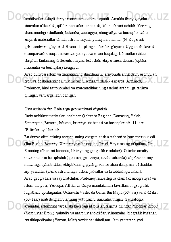 kashfiyotlar tufayli dunyo manzarasi tubdan o'zgardi. Amalda ilmiy g'oyalar 
sinovdan o'tkazildi, qit'alar konturlari o'rnatildi, Jahon okeani ochildi, Yerning 
sharsimonligi isbotlandi, botanika, zoologiya, etnografiya va boshqalar uchun 
empirik materiallar olindi, astronomiyada yutuq ta'minlandi. (N. Kopernik - 
geliotsentrizm g’oyasi, J. Bruno - to’plangan olamlar g’oyasi). Uyg'onish davrida 
insonparvarlik nuqtai nazaridan jamiyat va inson haqidagi ta'limotlar ishlab 
chiqildi, fanlarning differentsiatsiyasi tezlashdi, eksperiment doirasi (optika, 
mexanika va boshqalar) kengaydi. 
Arab dunyosi islom va xalifalikning shakllanishi jarayonida antik davr, oromiylar, 
eron va boshqalarning ilmiy merosini o zlashtirdi.8-9-asrlarda. Arximed, ʻ
Ptolomey, hind astronomlari va matematiklarining asarlari arab tiliga tarjima 
qilingan va ularga izoh berilgan. 
O'rta asrlarda fan. Bolalarga geometriyani o'rgatish. 
Ilmiy tafakkur markazlari boshidan Qohirada Bag'dod, Damashq, Halab, 
Samarqand, Buxoro, Isfaxon, Ispaniya shaharlari va boshqalar edi. 11 -asr 
"Bilimlar uyi" bor edi. 
Bu dunyo olimlarining asarlari uning chegaralaridan tashqarida ham mashhur edi 
(Ibn Rushd, Beruniy, Xorazmiy va boshqalar; Ibn al-Haysamning «Optika», Ibn 
Sinoning «Tib ilmi kanoni», Idrisiyning geografik risolalari). Olimlar amaliy 
muammolarni hal qilishdi (qurilish, geodeziya, savdo sohasida), algebrani ilmiy 
intizomga aylantirdilar, ekliptikaning qiyaligi va meridian darajasini o'lchadilar, 
ziji yasadilar (sferik astronomiya uchun jadvallar va hisoblash qoidalari). 
Arab geograflari va sayohatchilari Ptolemey rahbarligida olam (kosmografiya) va 
islom dunyosi, Yevropa, Afrika va Osiyo mamlakatlari tavsiflarini, geografik 
lug'atlarni qoldirganlar. Uchuvchi Vasko da Gama Ibn Majid (XV asr) va al-Mehri 
(XVI asr) arab dengizchilarining yutuqlarini umumlashtirgan. Genealogik 
afsonalar, islomning tarqalishi haqidagi afsonalar, tarjima qilingan "Shohlar kitobi"
(Sosoniylar Eroni), yahudiy va nasroniy apokriflari yilnomalar, biografik lug'atlar, 
entsiklopediyalar (Yaman, Misr) yozishda ishlatilgan. Jamiyat taraqqiyoti  