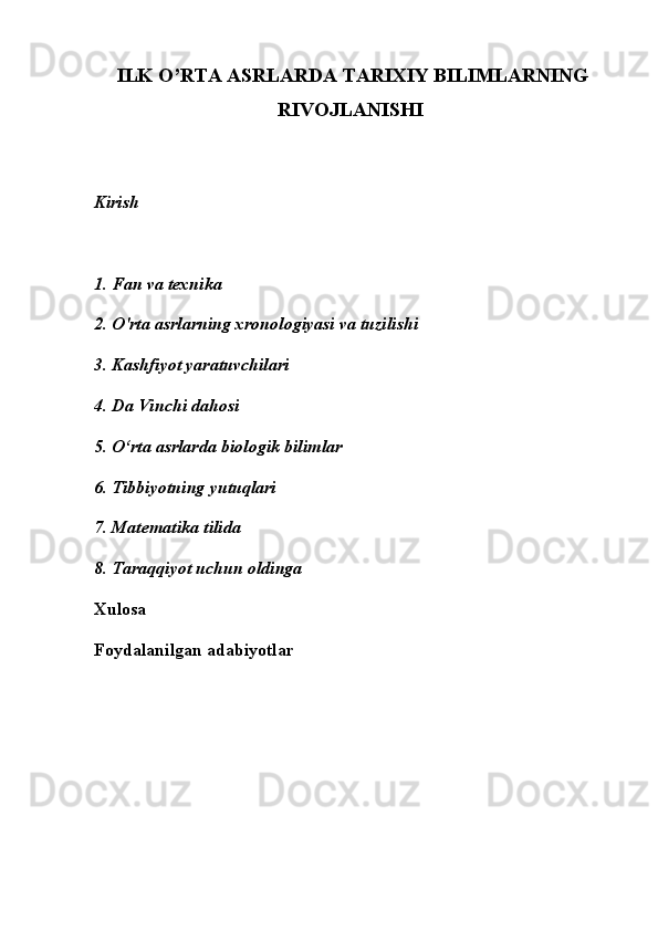 ILK O’RTA ASRLARDA TARIXIY BILIMLARNING
RIVOJLANISHI  
Kirish  
1. Fan va texnika  
2. O'rta asrlarning xronologiyasi va tuzilishi  
3. Kashfiyot yaratuvchilari  
4. Da Vinchi dahosi  
5. O‘rta asrlarda biologik bilimlar  
6. Tibbiyotning yutuqlari  
7. Matematika tilida  
8. Taraqqiyot uchun oldinga  
Xulosa
Foydalanilgan adabiyotlar 