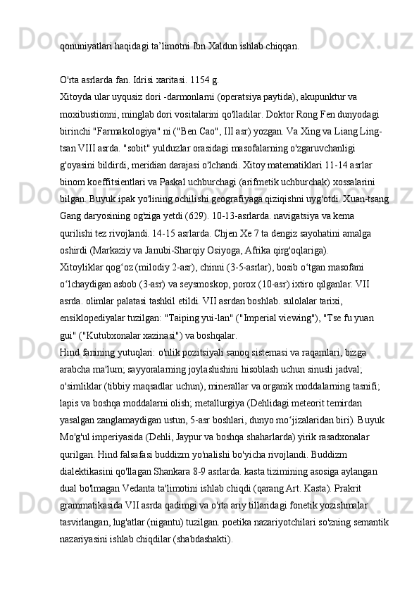 qonuniyatlari haqidagi ta’limotni Ibn Xaldun ishlab chiqqan. 
O'rta asrlarda fan. Idrisi xaritasi. 1154 g. 
Xitoyda ular uyqusiz dori -darmonlarni (operatsiya paytida), akupunktur va 
moxibustionni, minglab dori vositalarini qo'lladilar. Doktor Rong Fen dunyodagi 
birinchi "Farmakologiya" ni ("Ben Cao", III asr) yozgan. Va Xing va Liang Ling-
tsan VIII asrda. "sobit" yulduzlar orasidagi masofalarning o'zgaruvchanligi 
g'oyasini bildirdi, meridian darajasi o'lchandi. Xitoy matematiklari 11-14 asrlar 
binom koeffitsientlari va Paskal uchburchagi (arifmetik uchburchak) xossalarini 
bilgan. Buyuk ipak yo'lining ochilishi geografiyaga qiziqishni uyg'otdi. Xuan-tsang
Gang daryosining og'ziga yetdi (629). 10-13-asrlarda. navigatsiya va kema 
qurilishi tez rivojlandi. 14-15 asrlarda. Chjen Xe 7 ta dengiz sayohatini amalga 
oshirdi (Markaziy va Janubi-Sharqiy Osiyoga, Afrika qirg'oqlariga). 
Xitoyliklar qog oz (milodiy 2-asr), chinni (3-5-asrlar), bosib o tgan masofani ʻ ʻ
o lchaydigan asbob (3-asr) va seysmoskop, porox (10-asr) ixtiro qilganlar. VII 	
ʻ
asrda. olimlar palatasi tashkil etildi. VII asrdan boshlab. sulolalar tarixi, 
ensiklopediyalar tuzilgan: "Taiping yui-lan" ("Imperial viewing"), "Tse fu yuan 
gui" ("Kutubxonalar xazinasi") va boshqalar. 
Hind fanining yutuqlari: o'nlik pozitsiyali sanoq sistemasi va raqamlari, bizga 
arabcha ma'lum; sayyoralarning joylashishini hisoblash uchun sinusli jadval; 
o'simliklar (tibbiy maqsadlar uchun), minerallar va organik moddalarning tasnifi; 
lapis va boshqa moddalarni olish; metallurgiya (Dehlidagi meteorit temirdan 
yasalgan zanglamaydigan ustun, 5-asr boshlari, dunyo mo jizalaridan biri). Buyuk 	
ʻ
Mo'g'ul imperiyasida (Dehli, Jaypur va boshqa shaharlarda) yirik rasadxonalar 
qurilgan. Hind falsafasi buddizm yo'nalishi bo'yicha rivojlandi. Buddizm 
dialektikasini qo'llagan Shankara 8-9 asrlarda. kasta tizimining asosiga aylangan 
dual bo'lmagan Vedanta ta'limotini ishlab chiqdi (qarang Art. Kasta). Prakrit 
grammatikasida VII asrda qadimgi va o'rta ariy tillaridagi fonetik yozishmalar 
tasvirlangan, lug'atlar (nigantu) tuzilgan. poetika nazariyotchilari so'zning semantik
nazariyasini ishlab chiqdilar (shabdashakti).  