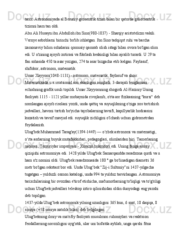 tarix. Astronomiyada al Beruniy geosentrik tizim bilan bir qatorda geliotsentrik 
tizimni ham tan oldi. 
Abu Ali Husayn ibn Abdulloh ibn Sino(980-1037) - Sharqiy aristotelizm vakili. 
Vernye asboblarni birinchi bo'lib ishlatgan. Ibn Sino tadqiqot ruhi va barcha 
zamonaviy bilim sohalarini qomusiy qamrab olish istagi bilan ovora bo'lgan olim 
edi. U o'zining ajoyib xotirasi va fikrlash keskinligi bilan ajralib turardi. U 29 ta 
fan sohasida 450 ta asar yozgan, 274 ta asar bizgacha etib kelgan. Faylasuf, 
shifokor, astronom, matematik. 
Umar Xayyom(1048-1131) - astronom, matematik, faylasuf va shoir. 
Matematikada u  π  irratsional son ekanligini aniqladi. 3-darajali tenglamani 
echishning grafik usuli topildi. Umar Xayyomning shogirdi   Al-Haziniy   Uning 
faoliyati 1115 - 1121 yillar mobaynida rivojlanib, o'rta asr fizikasining "kursi" deb 
nomlangan ajoyib risolani yozdi, unda qattiq va suyuqlikning o'ziga xos tortishish 
jadvallari, havoni tortish bo'yicha tajribalarning tavsifi, kapillyarlik hodisasini 
kuzatish va tavsif mavjud edi. suyuqlik zichligini o'lchash uchun gidrometrdan 
foydalanish. 
Ulug'bek Muhammad Tarag'ay(1394-1449) — o zbek astronomi va matematigi, ʻ
o rta asrlarning buyuk mutafakkirlari, pedagoglari, olimlaridan biri. Tamerlaning 	
ʻ
nabirasi, Temuriylar imperiyasi - Xorazm hukmdori edi. Uning fanga asosiy 
qiziqishi astronomiya edi. 1428 yilda Ulug'bek Samarqandda rasadxona qurdi va u 
ham o'z nomini oldi. Ulug'bek rasadxonasida 180 ° ga bo'linadigan diametri 36 
metr bo'lgan sekstant bor edi. Unda Ulug‘bek “Zij-i Sultoniy”ni 1437-yilgacha 
tugatgan – yulduzli osmon katalogi, unda 994 ta yulduz tasvirlangan. Astronomiya 
tarixchilarining bir ovozdan e'tirof etishicha, ma'lumotlarning to'liqligi va to'g'riligi
uchun Ulug'bek jadvallari teleskop ixtiro qilinishidan oldin dunyodagi eng yaxshi 
deb topilgan. 
1437-yilda Ulug‘bek astronomik yilning uzunligini 365 kun, 6 soat, 10 daqiqa, 8 
soniya (+58 soniya xatolik bilan) deb belgilagan. 
Ulug'bekning ilmiy va ma'rifiy faoliyati musulmon ruhoniylari va reaktsion 
feodallarning noroziligini uyg'otdi, ular uni bid'atda ayblab, unga qarshi fitna  