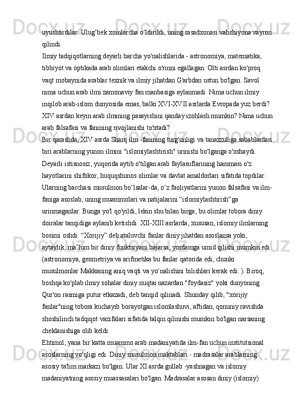 uyushtirdilar. Ulug‘bek xoinlarcha o‘ldirildi, uning rasadxonasi vahshiyona vayron
qilindi. 
Ilmiy tadqiqotlarning deyarli barcha yo'nalishlarida - astronomiya, matematika, 
tibbiyot va optikada arab olimlari etakchi o'rinni egallagan. Olti asrdan ko'proq 
vaqt mobaynida arablar texnik va ilmiy jihatdan G'arbdan ustun bo'lgan. Savol 
nima uchun arab ilmi zamonaviy fan manbasiga aylanmadi. Nima uchun ilmiy 
inqilob arab-islom dunyosida emas, balki XVI-XVII asrlarda Evropada yuz berdi? 
XIV asrdan keyin arab ilmining pasayishini qanday izohlash mumkin? Nima uchun
arab falsafasi va fanining rivojlanishi to'xtadi? 
Bir qarashda, XIV asrda Sharq ilm -fanining turg'unligi va tanazzuliga sabablardan
biri arablarning yunon ilmini "islomiylashtirish" urinishi bo'lganga o'xshaydi. 
Deyarli istisnosiz, yuqorida aytib o'tilgan arab faylasuflarining hammasi o'z 
hayotlarini shifokor, huquqshunos olimlar va davlat amaldorlari sifatida topdilar. 
Ularning barchasi musulmon bo‘lsalar-da, o‘z faoliyatlarini yunon falsafasi va ilm-
faniga asoslab, uning muammolari va natijalarini “islomiylashtirish”ga 
urinmaganlar. Bunga yo'l qo'yildi, lekin shu bilan birga, bu olimlar tobora diniy 
doiralar tanqidiga aylanib ketishdi. XII-XIII asrlarda, xususan, islomiy ilmlarning 
bosimi oshdi. “Xorijiy” deb ataluvchi fanlar diniy jihatdan asoslansa yoki, 
aytaylik, ma’lum bir diniy funktsiyani bajarsa, yordamga umid qilishi mumkin edi 
(astronomiya, geometriya va arifmetika bu fanlar qatorida edi, chunki 
musulmonlar Makkaning aniq vaqti va yo‘nalishini bilishlari kerak edi. ). Biroq, 
boshqa ko'plab ilmiy sohalar diniy nuqtai nazardan "foydasiz" yoki dunyoning 
Qur'on rasmiga putur etkazadi, deb tanqid qilinadi. Shunday qilib, "xorijiy 
fanlar"ning tobora kuchayib borayotgan islomlashuvi, aftidan, qonuniy ravishda 
shoshilinch tadqiqot vazifalari sifatida talqin qilinishi mumkin bo'lgan narsaning 
cheklanishiga olib keldi. 
Ehtimol, yana bir katta muammo arab madaniyatida ilm-fan uchun institutsional 
asoslarning yo'qligi edi. Diniy musulmon maktablari - madrasalar arablarning 
asosiy ta'lim markazi bo'lgan. Ular XI asrda gullab -yashnagan va islomiy 
madaniyatning asosiy muassasalari bo'lgan. Madrasalar asosan diniy (islomiy)  