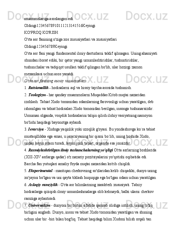 muammolariga asoslangan edi. 
Oldingi12345678910111213141516Keyingi 
KO'PROQ KO'RISH: 
O'rta asr fanining o'ziga xos xususiyatlari va xususiyatlari 
Oldingi123456789Keyingi 
O'rta asr fani yangi fundamental ilmiy dasturlarni taklif qilmagan. Uning ahamiyati
shundan iborat ediki, bir qator yangi umumlashtirishlar, tushuntirishlar, 
tushunchalar va tadqiqot usullari taklif qilingan bo'lib, ular hozirgi zamon 
mexanikasi uchun asos yaratdi. 
O'rta asr fanining asosiy xususiyatlari : 
1.   Ratsionallik -   hodisalarni aql va hissiy tajriba asosida tushunish. 
2.   Teologizm -   har qanday muammolarni Muqaddas Kitob nuqtai nazaridan 
izohlash. Tabiat Xudo tomonidan odamlarning farovonligi uchun yaratilgan, deb 
ishonilgan va tabiat hodisalari Xudo tomonidan berilgan, insonga tushunarsizdir. 
Umuman olganda, voqelik hodisalarini talqin qilish ilohiy vasiyatning namoyon 
bo'lishi haqidagi bayonotga aylandi. 
3.   Ierarxiya   - Xudoga yaqinlik yoki uzoqlik g'oyasi. Bu yondashuvga ko`ra tabiat 
mustaqillikka ega emas, u ierarxiyaning bir qismi bo`lib, uning boshida Xudo, 
undan keyin odam turadi, keyin jonli tabiat, orqasida esa jonsizdir. 
4.   Rasmiylashtirilgan ilmiy tushunchalarning yo'qligi   O'rta asrlarning boshlarida 
(XIII-XIV asrlarga qadar) o'z nazariy pozitsiyalarini yo'qotishi oqibatida edi. 
Barcha fan yutuqlari amaliy foyda nuqtai nazaridan ko'rib chiqildi. 
5.   Eksperimental   - mantiqan cherkovning so'zlaridan kelib chiqadiki, dunyo uning 
xo'jayini bo'lgan va uni qayta tiklash huquqiga ega bo'lgan odam uchun yaratilgan. 
6.   Axloqiy ramziylik   - O'rta asr bilimlarining xarakterli xususiyati. Tabiiy 
hodisalarga qiziqish ilmiy umumlashmalarga olib kelmaydi, balki ularni cherkov 
ramziga aylantiradi. 
7.   Universalizm   - dunyoni bir butun sifatida qamrab olishga intilish, uning to'liq 
birligini anglash. Dunyo, inson va tabiat Xudo tomonidan yaratilgan va shuning 
uchun ular bir -biri bilan bog'liq. Tabiat haqidagi bilim Xudoni bilish orqali tan  