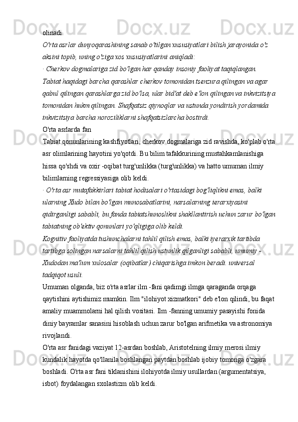 olinadi. 
O'rta asrlar dunyoqarashining sanab o'tilgan xususiyatlari bilish jarayonida o'z 
aksini topib, uning o'ziga xos xususiyatlarini aniqladi:  
· Cherkov dogmalariga zid bo'lgan har qanday insoniy faoliyat taqiqlangan. 
Tabiat haqidagi barcha qarashlar cherkov tomonidan tsenzura qilingan va agar 
qabul qilingan qarashlarga zid bo'lsa, ular bid'at deb e'lon qilingan va inkvizitsiya
tomonidan hukm qilingan. Shafqatsiz qiynoqlar va ustunda yondirish yordamida 
inkvizitsiya barcha noroziliklarni shafqatsizlarcha bostirdi.  
O'rta asrlarda fan 
Tabiat qonunlarining kashfiyotlari, cherkov dogmalariga zid ravishda, ko'plab o'rta
asr olimlarining hayotini yo'qotdi. Bu bilim tafakkurining mustahkamlanishiga 
hissa qo'shdi va oxir -oqibat turg'unlikka (turg'unlikka) va hatto umuman ilmiy 
bilimlarning regressiyasiga olib keldi. 
· O'rta asr mutafakkirlari tabiat hodisalari o'rtasidagi bog'liqlikni emas, balki 
ularning Xudo bilan bo'lgan munosabatlarini, narsalarning ierarxiyasini 
qidirganligi sababli, bu fanda tabiatshunoslikni shakllantirish uchun zarur bo'lgan
tabiatning ob'ektiv qonunlari yo'qligiga olib keldi.  
Kognitiv faoliyatda tushunchalarni tahlil qilish emas, balki iyerarxik tartibda 
tartibga solingan narsalarni tahlil qilish ustunlik qilganligi sababli, umumiy - 
Xudodan ma'lum xulosalar (oqibatlar) chiqarishga imkon beradi. universal 
tadqiqot usuli.  
Umuman olganda, biz o'rta asrlar ilm -fani qadimgi ilmga qaraganda orqaga 
qaytishini aytishimiz mumkin. Ilm "ilohiyot xizmatkori" deb e'lon qilindi, bu faqat 
amaliy muammolarni hal qilish vositasi. Ilm -fanning umumiy pasayishi fonida 
diniy bayramlar sanasini hisoblash uchun zarur bo'lgan arifmetika va astronomiya 
rivojlandi. 
O'rta asr fanidagi vaziyat 12-asrdan boshlab, Aristotelning ilmiy merosi ilmiy 
kundalik hayotda qo'llanila boshlangan paytdan boshlab ijobiy tomonga o'zgara 
boshladi. O'rta asr fani tiklanishini ilohiyotda ilmiy usullardan (argumentatsiya, 
isbot) foydalangan sxolastizm olib keldi.  