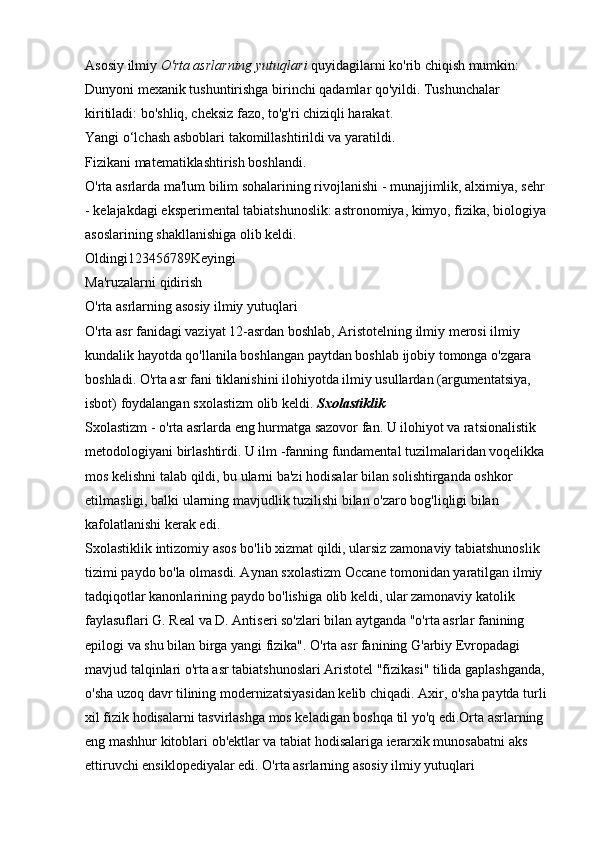 Asosiy ilmiy   O'rta asrlarning yutuqlari   quyidagilarni ko'rib chiqish mumkin: 
Dunyoni mexanik tushuntirishga birinchi qadamlar qo'yildi. Tushunchalar 
kiritiladi: bo'shliq, cheksiz fazo, to'g'ri chiziqli harakat. 
Yangi o‘lchash asboblari takomillashtirildi va yaratildi. 
Fizikani matematiklashtirish boshlandi. 
O'rta asrlarda ma'lum bilim sohalarining rivojlanishi - munajjimlik, alximiya, sehr 
- kelajakdagi eksperimental tabiatshunoslik: astronomiya, kimyo, fizika, biologiya 
asoslarining shakllanishiga olib keldi. 
Oldingi123456789Keyingi 
Ma'ruzalarni qidirish 
O'rta asrlarning asosiy ilmiy yutuqlari 
O'rta asr fanidagi vaziyat 12-asrdan boshlab, Aristotelning ilmiy merosi ilmiy 
kundalik hayotda qo'llanila boshlangan paytdan boshlab ijobiy tomonga o'zgara 
boshladi. O'rta asr fani tiklanishini ilohiyotda ilmiy usullardan (argumentatsiya, 
isbot) foydalangan sxolastizm olib keldi.   Sxolastiklik  
Sxolastizm - o'rta asrlarda eng hurmatga sazovor fan. U ilohiyot va ratsionalistik 
metodologiyani birlashtirdi. U ilm -fanning fundamental tuzilmalaridan voqelikka 
mos kelishni talab qildi, bu ularni ba'zi hodisalar bilan solishtirganda oshkor 
etilmasligi, balki ularning mavjudlik tuzilishi bilan o'zaro bog'liqligi bilan 
kafolatlanishi kerak edi. 
Sxolastiklik intizomiy asos bo'lib xizmat qildi, ularsiz zamonaviy tabiatshunoslik 
tizimi paydo bo'la olmasdi. Aynan sxolastizm Occane tomonidan yaratilgan ilmiy 
tadqiqotlar kanonlarining paydo bo'lishiga olib keldi, ular zamonaviy katolik 
faylasuflari G. Real va D. Antiseri so'zlari bilan aytganda "o'rta asrlar fanining 
epilogi va shu bilan birga yangi fizika". O'rta asr fanining G'arbiy Evropadagi 
mavjud talqinlari o'rta asr tabiatshunoslari Aristotel "fizikasi" tilida gaplashganda, 
o'sha uzoq davr tilining modernizatsiyasidan kelib chiqadi. Axir, o'sha paytda turli 
xil fizik hodisalarni tasvirlashga mos keladigan boshqa til yo'q edi.Orta asrlarning 
eng mashhur kitoblari ob'ektlar va tabiat hodisalariga ierarxik munosabatni aks 
ettiruvchi ensiklopediyalar edi. O'rta asrlarning asosiy ilmiy yutuqlari  