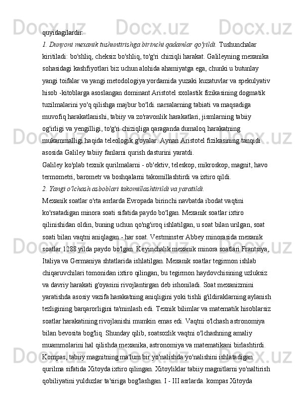 quyidagilardir: 
1. Dunyoni mexanik tushuntirishga birinchi qadamlar qo'yildi.   Tushunchalar 
kiritiladi: bo'shliq, cheksiz bo'shliq, to'g'ri chiziqli harakat. Galileyning mexanika 
sohasidagi kashfiyotlari biz uchun alohida ahamiyatga ega, chunki u butunlay 
yangi toifalar va yangi metodologiya yordamida yuzaki kuzatuvlar va spekulyativ 
hisob -kitoblarga asoslangan dominant Aristotel sxolastik fizikasining dogmatik 
tuzilmalarini yo'q qilishga majbur bo'ldi. narsalarning tabiati va maqsadiga 
muvofiq harakatlanishi, tabiiy va zo'ravonlik harakatlari, jismlarning tabiiy 
og'irligi va yengilligi, to'g'ri chiziqliga qaraganda dumaloq harakatning 
mukammalligi haqida teleologik g'oyalar. Aynan Aristotel fizikasining tanqidi 
asosida Galiley tabiiy fanlarni qurish dasturini yaratdi. 
Galiley ko'plab texnik qurilmalarni - ob'ektiv, teleskop, mikroskop, magnit, havo 
termometri, barometr va boshqalarni takomillashtirdi va ixtiro qildi. 
2. Yangi o'lchash asboblari takomillashtirildi va yaratildi.  
Mexanik soatlar o'rta asrlarda Evropada birinchi navbatda ibodat vaqtini 
ko'rsatadigan minora soati sifatida paydo bo'lgan. Mexanik soatlar ixtiro 
qilinishidan oldin, buning uchun qo'ng'iroq ishlatilgan, u soat bilan urilgan, soat 
soati bilan vaqtni aniqlagan - har soat. Vestminster Abbey minorasida mexanik 
soatlar 1288 yilda paydo bo'lgan. Keyinchalik mexanik minora soatlari Frantsiya, 
Italiya va Germaniya shtatlarida ishlatilgan. Mexanik soatlar tegirmon ishlab 
chiqaruvchilari tomonidan ixtiro qilingan, bu tegirmon haydovchisining uzluksiz 
va davriy harakati g'oyasini rivojlantirgan deb ishoniladi. Soat mexanizmini 
yaratishda asosiy vazifa harakatning aniqligini yoki tishli g'ildiraklarning aylanish 
tezligining barqarorligini ta'minlash edi. Texnik bilimlar va matematik hisoblarsiz 
soatlar harakatining rivojlanishi mumkin emas edi. Vaqtni o'lchash astronomiya 
bilan bevosita bog'liq. Shunday qilib, soatsozlik vaqtni o'lchashning amaliy 
muammolarini hal qilishda mexanika, astronomiya va matematikani birlashtirdi. 
Kompas, tabiiy magnitning ma'lum bir yo'nalishda yo'nalishini ishlatadigan 
qurilma sifatida Xitoyda ixtiro qilingan. Xitoyliklar tabiiy magnitlarni yo'naltirish 
qobiliyatini yulduzlar ta'siriga bog'lashgan. I - III asrlarda. kompas Xitoyda  