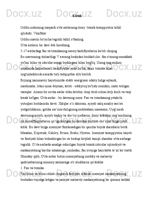 Kirish
Ushbu inshoning maqsadi o'rta asrlarning ilmiy -texnik taraqqiyotini tahlil 
qilishdir. Vazifalar: 
Ushbu mavzu bo'yicha tegishli tahlil o'tkazing. 
O'rta asrlarni bir davr deb hisoblang. 
5-17-asrlardagi fan va texnikaning asosiy kashfiyotlarini ko'rib chiqing. 
Bu mavzuning dolzarbligi V asrning boshidan boshlab ilm -fan o'zining murakkab 
yo'lini bilim va ixtirolar asriga boshlagani bilan bog'liq. Uning eng muhim 
sohalarida hayratlanarli kashfiyotlar sodir bo'ldi, fanni texnika bilan 
uyg'unlashtirish asosida turli tadqiqotlar olib borildi. 
Bizning zamonaviy hayotimizda elektr energiyasi odatiy holga aylandi, 
mashinalar, lekin nima deyman, kitob - oddiyroq bo'lishi mumkin, matn terilgan 
varaqlar. Ammo bir necha asrlar oldin kitobni chop etish uchun ko'p kuch va vaqt 
kerak bo'lgan. O'rta asrlar - bu davrning nomi. Fan va texnikaning yetakchi 
yutuqlari boshlanishi davri. Xalqlar o‘z dahosini, ajoyib xalq amaliy san’ati 
yodgorliklarini, gotika me’morchiligining muhtasham massasini, Uyg‘onish 
davrining ajoyib, ajoyib badiiy va she’riy ijodlarini, ilmiy tafakkur uyg‘onishning 
ilk muvaffaqiyatlarini qo‘lga kiritgan bu davrdan boshlab she’riyat bizga yetib 
keldi. Bu davr bizga insoniyat faxrlanadigan bir qancha buyuk shaxslarni berdi. 
Masalan, Kopernik, Galiley, Bruno, Brahe, Nyuton. Insoniyat taraqqiyotini hayoti 
va faoliyati bilan tezlashtirgan bu va boshqa ko'plab taniqli shaxslar o'rta asrlarga 
tegishli. O rta asrlarda amalga oshirilgan buyuk texnik ixtirolar iqtisodiyot va ʻ
madaniyatning barcha sohalariga, jumladan, fan rivojiga ham katta ta sir ko rsatdi. 	
ʼ ʻ
Shunday qilib, O'rta asrlar butun insoniyatning moddiy va ma'naviy 
qadriyatlarining umumiy xazinasiga o'z ulushlarini qo'shdilar. 
1. Fan va texnika 
Fan bilim va bilim ishlab chiqarish faoliyati sifatida insoniyat madaniyatining 
boshidan vujudga kelgan va jamiyat ma'naviy madaniyatining bir qismini tashkil  