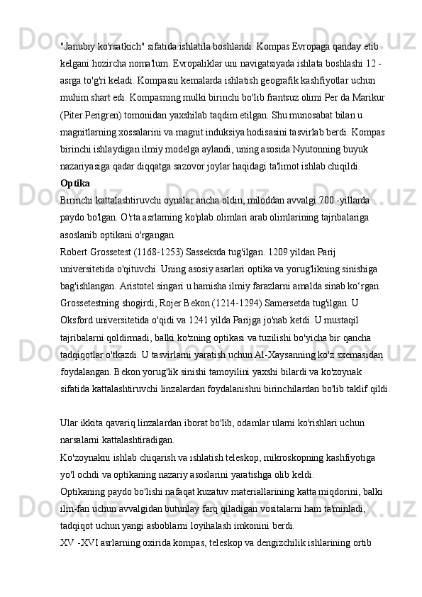 "Janubiy ko'rsatkich" sifatida ishlatila boshlandi. Kompas Evropaga qanday etib 
kelgani hozircha noma'lum. Evropaliklar uni navigatsiyada ishlata boshlashi 12 -
asrga to'g'ri keladi. Kompasni kemalarda ishlatish geografik kashfiyotlar uchun 
muhim shart edi. Kompasning mulki birinchi bo'lib frantsuz olimi Per da Marikur 
(Piter Perigren) tomonidan yaxshilab taqdim etilgan. Shu munosabat bilan u 
magnitlarning xossalarini va magnit induksiya hodisasini tasvirlab berdi. Kompas 
birinchi ishlaydigan ilmiy modelga aylandi, uning asosida Nyutonning buyuk 
nazariyasiga qadar diqqatga sazovor joylar haqidagi ta'limot ishlab chiqildi. 
Optika  
Birinchi kattalashtiruvchi oynalar ancha oldin, miloddan avvalgi 700 -yillarda 
paydo bo'lgan. O'rta asrlarning ko'plab olimlari arab olimlarining tajribalariga 
asoslanib optikani o'rgangan. 
Robert Grossetest (1168-1253) Sasseksda tug'ilgan. 1209 yildan Parij 
universitetida o'qituvchi. Uning asosiy asarlari optika va yorug'likning sinishiga 
bag'ishlangan. Aristotel singari u hamisha ilmiy farazlarni amalda sinab ko‘rgan. 
Grossetestning shogirdi, Rojer Bekon (1214-1294) Samersetda tug'ilgan. U 
Oksford universitetida o'qidi va 1241 yilda Parijga jo'nab ketdi. U mustaqil 
tajribalarni qoldirmadi, balki ko'zning optikasi va tuzilishi bo'yicha bir qancha 
tadqiqotlar o'tkazdi. U tasvirlarni yaratish uchun Al-Xaysanning ko'z sxemasidan 
foydalangan. Bekon yorug'lik sinishi tamoyilini yaxshi bilardi va ko'zoynak 
sifatida kattalashtiruvchi linzalardan foydalanishni birinchilardan bo'lib taklif qildi.
Ular ikkita qavariq linzalardan iborat bo'lib, odamlar ularni ko'rishlari uchun 
narsalarni kattalashtiradigan. 
Ko'zoynakni ishlab chiqarish va ishlatish teleskop, mikroskopning kashfiyotiga 
yo'l ochdi va optikaning nazariy asoslarini yaratishga olib keldi. 
Optikaning paydo bo'lishi nafaqat kuzatuv materiallarining katta miqdorini, balki 
ilm-fan uchun avvalgidan butunlay farq qiladigan vositalarni ham ta'minladi, 
tadqiqot uchun yangi asboblarni loyihalash imkonini berdi. 
XV -XVI asrlarning oxirida kompas, teleskop va dengizchilik ishlarining ortib  