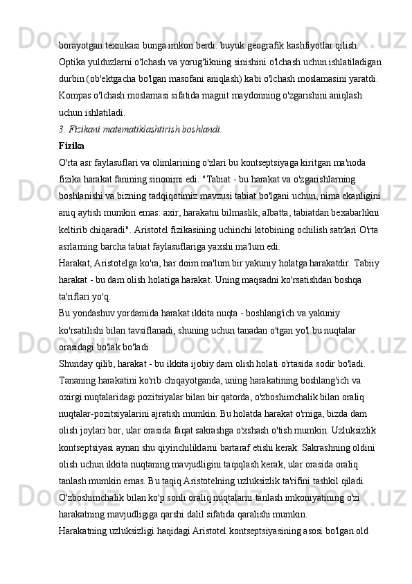 borayotgan texnikasi bunga imkon berdi. buyuk geografik kashfiyotlar qilish. 
Optika yulduzlarni o'lchash va yorug'likning sinishini o'lchash uchun ishlatiladigan
durbin (ob'ektgacha bo'lgan masofani aniqlash) kabi o'lchash moslamasini yaratdi. 
Kompas o'lchash moslamasi sifatida magnit maydonning o'zgarishini aniqlash 
uchun ishlatiladi. 
3. Fizikani matematiklashtirish boshlandi.  
Fizika  
O'rta asr faylasuflari va olimlarining o'zlari bu kontseptsiyaga kiritgan ma'noda 
fizika harakat fanining sinonimi edi. "Tabiat - bu harakat va o'zgarishlarning 
boshlanishi va bizning tadqiqotimiz mavzusi tabiat bo'lgani uchun, nima ekanligini
aniq aytish mumkin emas: axir, harakatni bilmaslik, albatta, tabiatdan bexabarlikni 
keltirib chiqaradi". Aristotel fizikasining uchinchi kitobining ochilish satrlari O'rta 
asrlarning barcha tabiat faylasuflariga yaxshi ma'lum edi. 
Harakat, Aristotelga ko'ra, har doim ma'lum bir yakuniy holatga harakatdir. Tabiiy 
harakat - bu dam olish holatiga harakat. Uning maqsadni ko'rsatishdan boshqa 
ta'riflari yo'q. 
Bu yondashuv yordamida harakat ikkita nuqta - boshlang'ich va yakuniy 
ko'rsatilishi bilan tavsiflanadi, shuning uchun tanadan o'tgan yo'l bu nuqtalar 
orasidagi bo'lak bo'ladi. 
Shunday qilib, harakat - bu ikkita ijobiy dam olish holati o'rtasida sodir bo'ladi. 
Tananing harakatini ko'rib chiqayotganda, uning harakatining boshlang'ich va 
oxirgi nuqtalaridagi pozitsiyalar bilan bir qatorda, o'zboshimchalik bilan oraliq 
nuqtalar-pozitsiyalarini ajratish mumkin. Bu holatda harakat o'rniga, bizda dam 
olish joylari bor, ular orasida faqat sakrashga o'xshash o'tish mumkin. Uzluksizlik 
kontseptsiyasi aynan shu qiyinchiliklarni bartaraf etishi kerak. Sakrashning oldini 
olish uchun ikkita nuqtaning mavjudligini taqiqlash kerak, ular orasida oraliq 
tanlash mumkin emas. Bu taqiq Aristotelning uzluksizlik ta'rifini tashkil qiladi. 
O'zboshimchalik bilan ko'p sonli oraliq nuqtalarni tanlash imkoniyatining o'zi 
harakatning mavjudligiga qarshi dalil sifatida qaralishi mumkin. 
Harakatning uzluksizligi haqidagi Aristotel kontseptsiyasining asosi bo'lgan old  