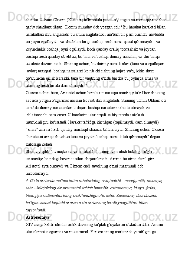shartlar Uilyam Okxam (XIV asr) ta'limotida puxta o'ylangan va mantiqiy ravishda
qat'iy shakllantirilgan. Okxem shunday deb yozgan edi: "Bu harakat harakati bilan 
harakatlanishni anglatadi: bu shuni anglatadiki, ma'lum bir jism birinchi navbatda 
bir joyni egallaydi - va shu bilan birga boshqa hech narsa qabul qilinmaydi - va 
keyinchalik boshqa joyni egallaydi. hech qanday oraliq to'xtashsiz va joydan 
boshqa hech qanday ob'ektsiz, bu tana va boshqa doimiy narsalar, va shu tariqa 
uzluksiz davom etadi. Shuning uchun, bu doimiy narsalardan (tana va u egallagan 
joylar) tashqari, boshqa narsalarni ko'rib chiqishning hojati yo'q, lekin shuni 
qo'shimcha qilish kerakki, tana bir vaqtning o'zida barcha bu joylarda emas va 
ularning hech birida dam olmaydi. " 
Okxem uchun ham, Aristotel uchun ham biror narsaga mantiqiy ta'rif berish uning 
asosida yotgan o'zgarmas narsani ko'rsatishni anglatadi. Shuning uchun Okkam o'z 
ta'rifida doimiy narsalardan tashqari boshqa narsalarni ishlata olmaydi va 
ishlatmoqchi ham emas. U harakatni ular orqali salbiy tarzda aniqlash 
mumkinligini ko'rsatadi. Harakat ta'rifiga kiritilgan (topilmaydi, dam olmaydi) 
"emas" zarrasi hech qanday mustaqil shaxsni bildirmaydi. Shuning uchun Okxem 
"harakatni aniqlash uchun tana va joydan boshqa narsa talab qilinmaydi" degan 
xulosaga keladi. 
Shunday qilib, bu nuqtai nazar harakat holatining dam olish holatiga to'g'ri 
kelmasligi haqidagi bayonot bilan chegaralanadi. Ammo bu nima ekanligini 
Aristotel ayta olmaydi va Okxem endi savolning o'zini mazmunli deb 
hisoblamaydi. 
4. O'rta asrlarda ma'lum bilim sohalarining rivojlanishi - munajjimlik, alximiya, 
sehr - kelajakdagi eksperimental tabiatshunoslik: astronomiya, kimyo, fizika, 
biologiya rudimentlarining shakllanishiga olib keldi. Zamonaviy davrda sodir 
bo'lgan sanoat inqilobi asosan o'rta asrlarning texnik yangiliklari bilan 
tayyorlandi.  
Astronomiya  
XIV asrga kelib. olimlar antik davrning ko'plab g'oyalarini o'zlashtirdilar. Ammo 
ular olamni o'zgarmas va mukammal, Yer esa uning markazida yaratilganiga  