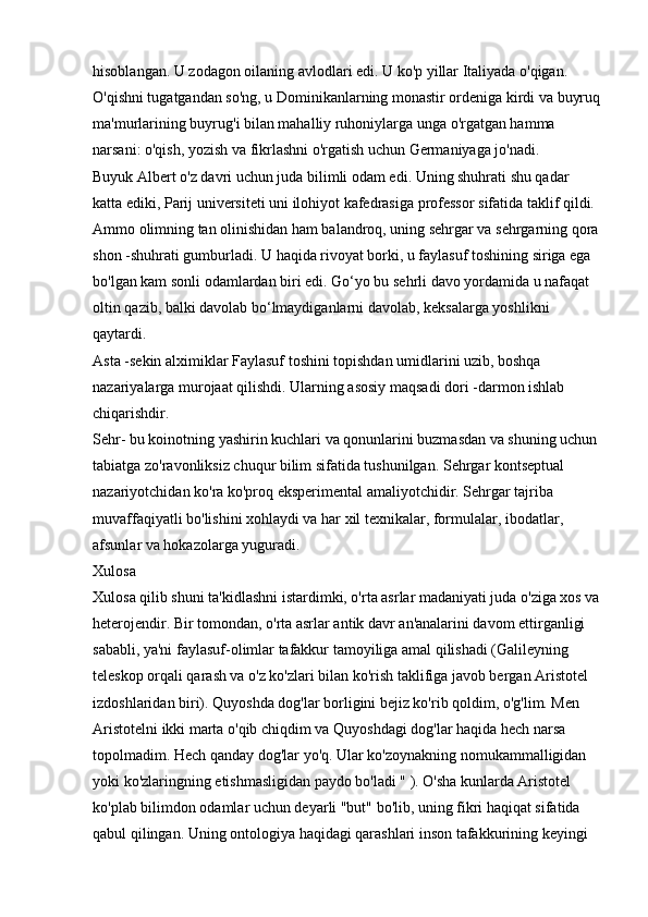 hisoblangan. U zodagon oilaning avlodlari edi. U ko'p yillar Italiyada o'qigan. 
O'qishni tugatgandan so'ng, u Dominikanlarning monastir ordeniga kirdi va buyruq
ma'murlarining buyrug'i bilan mahalliy ruhoniylarga unga o'rgatgan hamma 
narsani: o'qish, yozish va fikrlashni o'rgatish uchun Germaniyaga jo'nadi. 
Buyuk Albert o'z davri uchun juda bilimli odam edi. Uning shuhrati shu qadar 
katta ediki, Parij universiteti uni ilohiyot kafedrasiga professor sifatida taklif qildi. 
Ammo olimning tan olinishidan ham balandroq, uning sehrgar va sehrgarning qora
shon -shuhrati gumburladi. U haqida rivoyat borki, u faylasuf toshining siriga ega 
bo'lgan kam sonli odamlardan biri edi. Go‘yo bu sehrli davo yordamida u nafaqat 
oltin qazib, balki davolab bo‘lmaydiganlarni davolab, keksalarga yoshlikni 
qaytardi. 
Asta -sekin alximiklar Faylasuf toshini topishdan umidlarini uzib, boshqa 
nazariyalarga murojaat qilishdi. Ularning asosiy maqsadi dori -darmon ishlab 
chiqarishdir. 
Sehr- bu koinotning yashirin kuchlari va qonunlarini buzmasdan va shuning uchun 
tabiatga zo'ravonliksiz chuqur bilim sifatida tushunilgan. Sehrgar kontseptual 
nazariyotchidan ko'ra ko'proq eksperimental amaliyotchidir. Sehrgar tajriba 
muvaffaqiyatli bo'lishini xohlaydi va har xil texnikalar, formulalar, ibodatlar, 
afsunlar va hokazolarga yuguradi. 
Xulosa 
Xulosa qilib shuni ta'kidlashni istardimki, o'rta asrlar madaniyati juda o'ziga xos va
heterojendir. Bir tomondan, o'rta asrlar antik davr an'analarini davom ettirganligi 
sababli, ya'ni faylasuf-olimlar tafakkur tamoyiliga amal qilishadi (Galileyning 
teleskop orqali qarash va o'z ko'zlari bilan ko'rish taklifiga javob bergan Aristotel 
izdoshlaridan biri). Quyoshda dog'lar borligini bejiz ko'rib qoldim, o'g'lim. Men 
Aristotelni ikki marta o'qib chiqdim va Quyoshdagi dog'lar haqida hech narsa 
topolmadim. Hech qanday dog'lar yo'q. Ular ko'zoynakning nomukammalligidan 
yoki ko'zlaringning etishmasligidan paydo bo'ladi " ). O'sha kunlarda Aristotel 
ko'plab bilimdon odamlar uchun deyarli "but" bo'lib, uning fikri haqiqat sifatida 
qabul qilingan. Uning ontologiya haqidagi qarashlari inson tafakkurining keyingi  