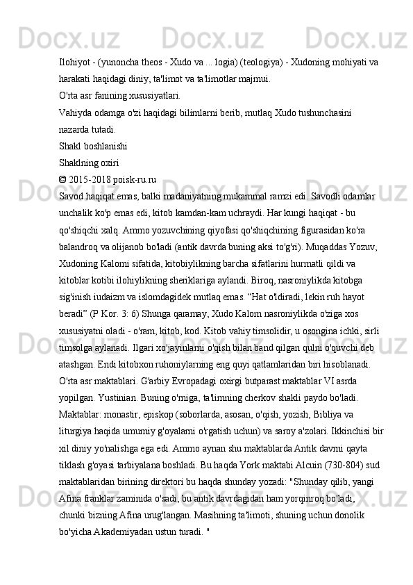 Ilohiyot - (yunoncha theos - Xudo va ... logia) (teologiya) - Xudoning mohiyati va 
harakati haqidagi diniy, ta'limot va ta'limotlar majmui. 
O'rta asr fanining xususiyatlari. 
Vahiyda odamga o'zi haqidagi bilimlarni berib, mutlaq Xudo tushunchasini 
nazarda tutadi. 
Shakl boshlanishi 
Shaklning oxiri 
© 2015-2018 poisk-ru.ru 
Savod haqiqat emas, balki madaniyatning mukammal ramzi edi. Savodli odamlar 
unchalik ko'p emas edi, kitob kamdan-kam uchraydi. Har kungi haqiqat - bu 
qo'shiqchi xalq. Ammo yozuvchining qiyofasi qo'shiqchining figurasidan ko'ra 
balandroq va olijanob bo'ladi (antik davrda buning aksi to'g'ri). Muqaddas Yozuv, 
Xudoning Kalomi sifatida, kitobiylikning barcha sifatlarini hurmatli qildi va 
kitoblar kotibi ilohiylikning sheriklariga aylandi. Biroq, nasroniylikda kitobga 
sig'inish iudaizm va islomdagidek mutlaq emas. “Hat o'ldiradi, lekin ruh hayot 
beradi” (P Kor. 3: 6) Shunga qaramay, Xudo Kalom nasroniylikda o'ziga xos 
xususiyatni oladi - o'ram, kitob, kod.   Kitob vahiy timsolidir, u osongina ichki, sirli 
timsolga aylanadi.   Ilgari xo'jayinlarni o'qish bilan band qilgan qulni o'quvchi deb 
atashgan. Endi kitobxon ruhoniylarning eng quyi qatlamlaridan biri hisoblanadi. 
O'rta asr maktablari. G'arbiy Evropadagi oxirgi butparast maktablar VI asrda 
yopilgan. Yustinian. Buning o'rniga, ta'limning cherkov shakli paydo bo'ladi. 
Maktablar: monastir, episkop (soborlarda, asosan, o'qish, yozish, Bibliya va 
liturgiya haqida umumiy g'oyalarni o'rgatish uchun) va saroy a'zolari. Ikkinchisi bir
xil diniy yo'nalishga ega edi. Ammo aynan shu maktablarda Antik davrni qayta 
tiklash g'oyasi tarbiyalana boshladi. Bu haqda York maktabi Alcuin (730-804) sud 
maktablaridan birining direktori bu haqda shunday yozadi: "Shunday qilib, yangi 
Afina franklar zaminida o'sadi, bu antik davrdagidan ham yorqinroq bo'ladi, 
chunki bizning Afina urug'langan. Masihning ta'limoti, shuning uchun donolik 
bo'yicha Akademiyadan ustun turadi. "  