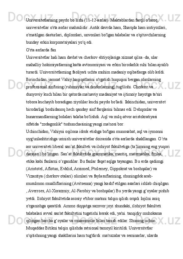 Universitetlarning paydo bo lishi (11-12-asrlar). Maktablardan farqli o'laroq, ʻ
universitetlar o'rta asrlar mahsulidir. Antik davrda ham, Sharqda ham imtiyozlari, 
o'rnatilgan dasturlari, diplomlari, unvonlari bo'lgan talabalar va o'qituvchilarning 
bunday erkin korporatsiyalari yo'q edi. 
O'rta asrlarda fan 
Universitetlar hali ham davlat va cherkov ehtiyojlariga xizmat qilsa -da, ular 
mahalliy hokimiyatlarning katta avtonomiyasi va erkin birodarlik ruhi bilan ajralib 
turardi. Universitetlarning faoliyati uchta muhim madaniy oqibatlarga olib keldi. 
Birinchidan, jamoat Vahiy haqiqatlarini o'rgatish huquqini bergan olimlarning 
professional sinfining (ruhoniylar va dindorlarning) tug'ilishi. Cherkov va 
dunyoviy kuch bilan bir qatorda ma'naviy madaniyat va ijtimoiy hayotga ta'siri 
tobora kuchayib boradigan ziyolilar kuchi paydo bo'ladi. Ikkinchidan, universitet 
birodarligi boshidanoq hech qanday sinf farqlarini bilmas edi. Dehqonlar va 
hunarmandlarning bolalari talaba bo'lishdi. Aql va xulq-atvor aristokratiyasi 
sifatida "zodagonlik" tushunchasining yangi ma'nosi bor. 
Uchinchidan, Vahiyni oqilona idrok etishga bo'lgan munosabat, aql va iymonni 
uyg'unlashtirishga urinish universitetlar doirasida o'rta asrlarda shakllangan. O rta 	
ʻ
asr universiteti liberal san at fakulteti va ilohiyot fakultetiga (ta limning eng yuqori	
ʼ ʼ
darajasi) bo lingan. San’at fakultetida grammatika, mantiq, matematika, fizika, 	
ʻ
etika kabi fanlarni o‘rgandilar. Bu fanlar faqat aqlga tayangan. Bu erda qadimgi 
(Aristotel, Aflotun, Evklid, Arximed, Ptolemey, Gippokrat va boshqalar) va 
Vizantiya (cherkov otalari) olimlari va faylasuflarining, shuningdek arab-
musulmon mualliflarining (Avitsenna) yangi kashf etilgan asarlari ishlab chiqilgan.
, Averroes, Al-Xorazmiy, Al-Farobiy va boshqalar) Bu yerda yangi g‘oyalar pishib
yetdi. Ilohiyot fakultetida asosiy e'tibor matnni talqin qilish orqali Injilni aniq 
o'rganishga qaratildi. Ammo diqqatga sazovor joyi shundaki, ilohiyot fakulteti 
talabalari avval san'at fakultetini tugatishi kerak edi, ya'ni. tanqidiy muhokama 
qilingan barcha g‘oyalar va muammolar bilan tanish edilar. Shuning uchun 
Muqaddas Bitikni talqin qilishda ratsional tamoyil kiritildi. Universitetlar 
o'qitishning yangi shakllarini ham tug'dirdi: ma'ruzalar va seminarlar, ularda  