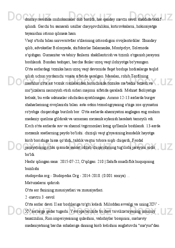 doimiy ravishda muhokamalar olib borildi, har qanday mavzu savol shaklida taklif 
qilindi. Garchi bu samarali usullar chayqovchilikni, kotirovkalarni, hokimiyatga 
tayanishni istisno qilmasa ham. 
Vaqt o'tishi bilan universitetlar o'zlarining ixtisosligini rivojlantirdilar. Shunday 
qilib, advokatlar Bolonyada, shifokorlar Salamanka, Montpelye, Solernoda 
o'qishgan. Gumanitar va tabiiy fanlarni shakllantirish va tizimli o'rganish jarayoni 
boshlandi. Bundan tashqari, barcha fanlar uzoq vaqt ilohiyotga bo'ysungan. 
O'rta asrlardagi texnika ham uzoq vaqt davomida faqat boshqa hodisalarga taqlid 
qilish uchun yordamchi vosita sifatida qaralgan. Masalan, rohib Teofilning 
mashhur o'rta asr texnik risolalaridan birinchisida texnika ma'badni bezash va 
mo''jizalarni namoyish etish sirlari majmui sifatida qaraladi. Mehnat faoliyatiga 
kelsak, bu erda uskunalar ishchidan ajratilmagan. Ammo 12-13 asrlarda burger 
shaharlarining rivojlanishi bilan. asta-sekin texnologiyaning o'ziga xos qiymatini 
ro'yobga chiqarishga burilish bor. O'rta asrlarda ahamiyatini anglagan eng muhim 
madaniy qurilma g'ildirak va umuman mexanik aylanish harakati tamoyili edi. 
Kech o'rta asrlarda suv va shamol tegirmonlari keng qo'llanila boshlandi. 13-asrda 
mexanik soatlarning paydo bo'lishi. chiziqli vaqt g'oyasining kundalik hayotga 
kirib borishiga hissa qo'shdi, tsiklik vaqtni tobora siqib chiqardi. Feodal 
jamiyatining ichki qismida sanoat ishlab chiqarishining tug'ilishi jarayoni sodir 
bo'ldi. 
Nashr qilingan sana: 2015-07-22; O'qilgan: 210 | Sahifa mualliflik huquqining 
buzilishi 
studopedia.org - Studopedia.Org - 2014-2018. (0.001 soniya) ... 
Ma'ruzalarni qidirish 
O'rta asr fanining xususiyatlari va xususiyatlari. 
2 -mavzu 3 -savol 
O'rta asrlar davri II asr boshlariga to'g'ri keladi. Miloddan avvalgi va uning XIV - 
XV asrlarga qadar tugashi. Yevropa tarixida bu davr tsivilizatsiyaning umumiy 
tanazzulini, Rim imperiyasining qulashini, vahshiylar bosqinini, ma'naviy 
madaniyatning barcha sohalariga dinning kirib kelishini anglatuvchi "ma'yus"dan  