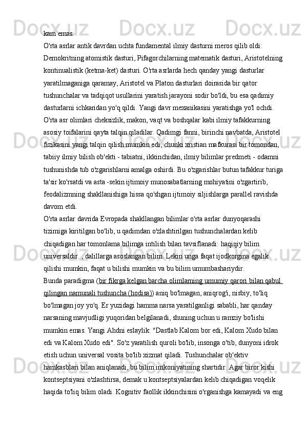 kam emas. 
O'rta asrlar antik davrdan uchta fundamental ilmiy dasturni meros qilib oldi: 
Demokritning atomistik dasturi, Pifagorchilarning matematik dasturi, Aristotelning
kontinualistik (ketma-ket) dasturi. O'rta asrlarda hech qanday yangi dasturlar 
yaratilmaganiga qaramay, Aristotel va Platon dasturlari doirasida bir qator 
tushunchalar va tadqiqot usullarini yaratish jarayoni sodir bo'ldi, bu esa qadimiy 
dasturlarni ichkaridan yo'q qildi. Yangi davr mexanikasini yaratishga yo'l ochdi. 
O'rta asr olimlari cheksizlik, makon, vaqt va boshqalar kabi ilmiy tafakkurning 
asosiy toifalarini qayta talqin qiladilar. Qadimgi fanni, birinchi navbatda, Aristotel 
fizikasini yangi talqin qilish mumkin edi, chunki xristian mafkurasi bir tomondan, 
tabiiy ilmiy bilish ob'ekti - tabiatni, ikkinchidan, ilmiy bilimlar predmeti - odamni 
tushunishda tub o'zgarishlarni amalga oshirdi. Bu o'zgarishlar butun tafakkur turiga
ta'sir ko'rsatdi va asta -sekin ijtimoiy munosabatlarning mohiyatini o'zgartirib, 
feodalizmning shakllanishiga hissa qo'shgan ijtimoiy siljishlarga parallel ravishda 
davom etdi. 
O'rta asrlar davrida Evropada shakllangan bilimlar o'rta asrlar dunyoqarashi 
tizimiga kiritilgan bo'lib, u qadimdan o'zlashtirilgan tushunchalardan kelib 
chiqadigan har tomonlama bilimga intilish bilan tavsiflanadi: haqiqiy bilim 
universaldir. , dalillarga asoslangan bilim. Lekin unga faqat ijodkorgina egalik 
qilishi mumkin, faqat u bilishi mumkin va bu bilim umumbashariydir. 
Bunda   paradigma   ( bir fikrga kelgan barcha olimlarning umumiy qarori bilan qabul 
qilingan namunali tushuncha (hodisa) ) aniq bo'lmagan, aniqrog'i, nisbiy, to'liq 
bo'lmagan joy yo'q. Er yuzidagi hamma narsa yaratilganligi sababli, har qanday 
narsaning mavjudligi yuqoridan belgilanadi, shuning uchun u ramziy bo'lishi 
mumkin emas. Yangi Ahdni eslaylik: "Dastlab Kalom bor edi, Kalom Xudo bilan 
edi va Kalom Xudo edi". So'z yaratilish quroli bo'lib, insonga o'tib, dunyoni idrok 
etish uchun universal vosita bo'lib xizmat qiladi. Tushunchalar ob'ektiv 
hamkasblari bilan aniqlanadi, bu bilim imkoniyatining shartidir. Agar biror kishi 
kontseptsiyani o'zlashtirsa, demak u kontseptsiyalardan kelib chiqadigan voqelik 
haqida to'liq bilim oladi. Kognitiv faollik ikkinchisini o'rganishga kamayadi va eng 