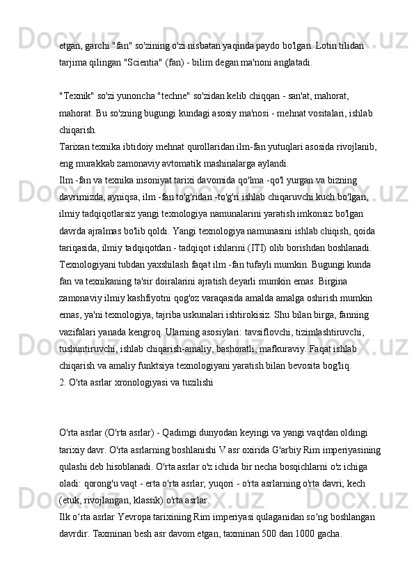 etgan, garchi "fan" so'zining o'zi nisbatan yaqinda paydo bo'lgan. Lotin tilidan 
tarjima qilingan "Scientia" (fan) - bilim degan ma'noni anglatadi.
"Texnik" so'zi yunoncha "techne" so'zidan kelib chiqqan - san'at, mahorat, 
mahorat. Bu so'zning bugungi kundagi asosiy ma'nosi - mehnat vositalari, ishlab 
chiqarish. 
Tarixan texnika ibtidoiy mehnat qurollaridan ilm-fan yutuqlari asosida rivojlanib, 
eng murakkab zamonaviy avtomatik mashinalarga aylandi. 
Ilm -fan va texnika insoniyat tarixi davomida qo'lma -qo'l yurgan va bizning 
davrimizda, ayniqsa, ilm -fan to'g'ridan -to'g'ri ishlab chiqaruvchi kuch bo'lgan, 
ilmiy tadqiqotlarsiz yangi texnologiya namunalarini yaratish imkonsiz bo'lgan 
davrda ajralmas bo'lib qoldi. Yangi texnologiya namunasini ishlab chiqish, qoida 
tariqasida, ilmiy tadqiqotdan - tadqiqot ishlarini (ITI) olib borishdan boshlanadi. 
Texnologiyani tubdan yaxshilash faqat ilm -fan tufayli mumkin. Bugungi kunda 
fan va texnikaning ta'sir doiralarini ajratish deyarli mumkin emas. Birgina 
zamonaviy ilmiy kashfiyotni qog'oz varaqasida amalda amalga oshirish mumkin 
emas, ya'ni texnologiya, tajriba uskunalari ishtirokisiz. Shu bilan birga, fanning 
vazifalari yanada kengroq. Ularning asosiylari: tavsiflovchi, tizimlashtiruvchi, 
tushuntiruvchi, ishlab chiqarish-amaliy, bashoratli, mafkuraviy. Faqat ishlab 
chiqarish va amaliy funktsiya texnologiyani yaratish bilan bevosita bog'liq. 
2. O'rta asrlar xronologiyasi va tuzilishi
O'rta asrlar (O'rta asrlar) - Qadimgi dunyodan keyingi va yangi vaqtdan oldingi 
tarixiy davr. O'rta asrlarning boshlanishi V asr oxirida G'arbiy Rim imperiyasining 
qulashi deb hisoblanadi. O'rta asrlar o'z ichida bir necha bosqichlarni o'z ichiga 
oladi: qorong'u vaqt - erta o'rta asrlar; yuqori - o'rta asrlarning o'rta davri; kech 
(etuk, rivojlangan, klassik) o'rta asrlar. 
Ilk o rta asrlar Yevropa tarixining Rim imperiyasi qulaganidan so ng boshlangan ʻ ʻ
davrdir. Taxminan besh asr davom etgan, taxminan 500 dan 1000 gacha.  