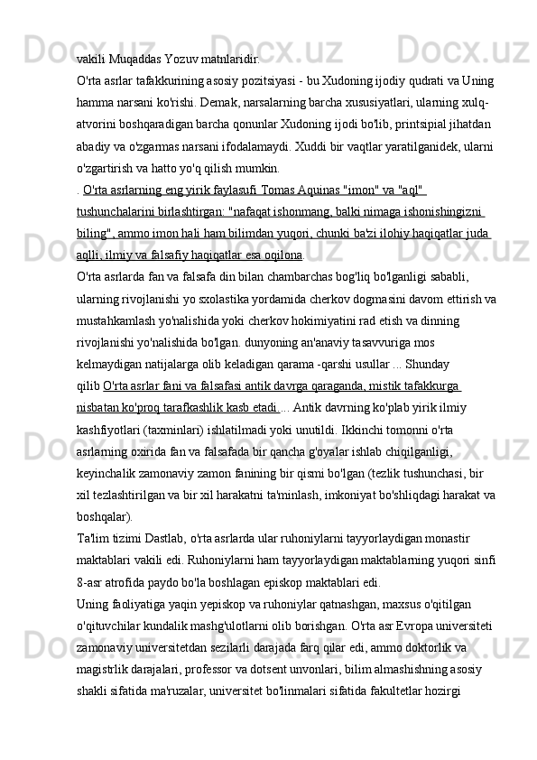 vakili Muqaddas Yozuv matnlaridir. 
O'rta asrlar tafakkurining asosiy pozitsiyasi - bu Xudoning ijodiy qudrati va Uning 
hamma narsani ko'rishi. Demak, narsalarning barcha xususiyatlari, ularning xulq-
atvorini boshqaradigan barcha qonunlar Xudoning ijodi bo'lib, printsipial jihatdan 
abadiy va o'zgarmas narsani ifodalamaydi. Xuddi bir vaqtlar yaratilganidek, ularni 
o'zgartirish va hatto yo'q qilish mumkin. 
.   O'rta asrlarning eng yirik faylasufi Tomas Aquinas "imon" va "aql" 
tushunchalarini birlashtirgan: "nafaqat ishonmang, balki nimaga ishonishingizni 
biling", ammo imon hali ham bilimdan yuqori, chunki ba'zi ilohiy haqiqatlar juda 
aqlli, ilmiy va falsafiy haqiqatlar esa oqilona . 
O'rta asrlarda fan va falsafa din bilan chambarchas bog'liq bo'lganligi sababli, 
ularning rivojlanishi yo sxolastika yordamida cherkov dogmasini davom ettirish va
mustahkamlash yo'nalishida yoki cherkov hokimiyatini rad etish va dinning 
rivojlanishi yo'nalishida bo'lgan. dunyoning an'anaviy tasavvuriga mos 
kelmaydigan natijalarga olib keladigan qarama -qarshi usullar ... Shunday 
qilib   O'rta asrlar fani va falsafasi antik davrga qaraganda, mistik tafakkurga 
nisbatan ko'proq tarafkashlik kasb etadi. ... Antik davrning ko'plab yirik ilmiy 
kashfiyotlari (taxminlari) ishlatilmadi yoki unutildi. Ikkinchi tomonni o'rta 
asrlarning oxirida fan va falsafada bir qancha g'oyalar ishlab chiqilganligi, 
keyinchalik zamonaviy zamon fanining bir qismi bo'lgan (tezlik tushunchasi, bir 
xil tezlashtirilgan va bir xil harakatni ta'minlash, imkoniyat bo'shliqdagi harakat va
boshqalar). 
Ta'lim tizimi   Dastlab, o'rta asrlarda ular ruhoniylarni tayyorlaydigan monastir 
maktablari vakili edi. Ruhoniylarni ham tayyorlaydigan maktablarning yuqori sinfi
8-asr atrofida paydo bo'la boshlagan episkop maktablari edi. 
Uning faoliyatiga yaqin yepiskop va ruhoniylar qatnashgan, maxsus o'qitilgan 
o'qituvchilar kundalik mashg'ulotlarni olib borishgan. O'rta asr Evropa universiteti 
zamonaviy universitetdan sezilarli darajada farq qilar edi, ammo doktorlik va 
magistrlik darajalari, professor va dotsent unvonlari, bilim almashishning asosiy 
shakli sifatida ma'ruzalar, universitet bo'linmalari sifatida fakultetlar hozirgi  