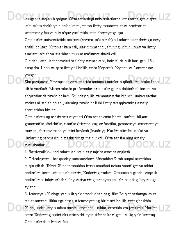 kungacha saqlanib qolgan. O'rta asrlardagi universitetlarda keng tarqalgan disput 
kabi ta'lim shakli yo'q bo'lib ketdi, ammo ilmiy munozaralar va seminarlar 
zamonaviy fan va oliy o'quv yurtlarida katta ahamiyatga ega. 
O'rta asrlar universitetida ma'ruza (so'zma-so'z o'qish) bilimlarni uzatishning asosiy
shakli bo'lgan. Kitoblar kam edi, ular qimmat edi, shuning uchun ilohiy va ilmiy 
asarlarni o'qish va sharhlash muhim ma'lumot shakli edi. 
O'qitish, katolik cherkovlarida ilohiy xizmat kabi, lotin tilida olib borilgan. 18 -
asrgacha. Lotin xalqaro ilmiy til bo'lib, unda Kopernik, Nyuton va Lomonosov 
yozgan. 
Shu paytgacha Yevropa universitetlarida tantanali nutqlar o‘qiladi, diplomlar lotin 
tilida yoziladi. Marosimlarda professorlar o'rta asrlarga oid doktorlik liboslari va 
shlyapalarida paydo bo'ladi. Shunday qilib, zamonaviy fan birinchi universitetlar 
xotirasini saqlab qoladi, ularning paydo bo'lishi ilmiy taraqqiyotning asosiy 
shartlaridan biri edi. 
O'rta asrlarning asosiy xususiyatlari   O'rta asrlar ettita liberal san'atni bilgan: 
grammatika, dialektika, ritorika (triumvium); arifmetika, geometriya, astronomiya, 
musiqa, cherkov madhiyalarini kuylash (kvadriy). Har bir olim bu san’at va 
ilmlarning barchasini o‘zlashtirishga majbur edi. O'rta asr fanining asosiy 
xususiyatlari: 
1. Ratsionallik – hodisalarni aql va hissiy tajriba asosida anglash. 
2. Teleologizm - har qanday muammolarni Muqaddas Kitob nuqtai nazaridan 
talqin qilish. Tabiat Xudo tomonidan inson manfaati uchun yaratilgan va tabiat 
hodisalari inson uchun tushunarsiz, Xudoning irodasi. Umuman olganda, voqelik 
hodisalarini talqin qilish ilohiy vasiyatning namoyon bo'lishi haqidagi bayonotga 
aylandi. 
3. Ierarxiya - Xudoga yaqinlik yoki uzoqlik haqidagi fikr. Bu yondashuvga ko`ra 
tabiat mustaqillikka ega emas, u ierarxiyaning bir qismi bo`lib, uning boshida 
Xudo, undan keyin odam turadi, keyin jonli tabiat, orqasida esa jonsizdir. Har bir 
narsa Xudoning nurini aks ettiruvchi oyna sifatida ko'rilgan - silliq yoki kamroq. 
O'rta asrlarda ta'lim va fan.  