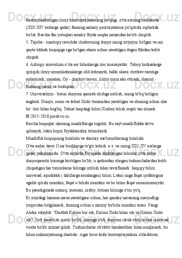 Rasmiylashtirilgan ilmiy kontseptsiyalarning yo'qligi, o'rta asrning boshlarida 
(XIII-XIV asrlarga qadar) fanning nazariy pozitsiyalarini yo'qotishi oqibatida 
bo'ldi. Barcha fan yutuqlari amaliy foyda nuqtai nazaridan ko'rib chiqildi. 
5. Tajriba - mantiqiy ravishda cherkovning dunyo uning xo'jayini bo'lgan va uni 
qayta tiklash huquqiga ega bo'lgan shaxs uchun yaratilgan degan fikrdan kelib 
chiqadi. 
6. Axloqiy simvolizm o‘rta asr bilimlariga xos xususiyatdir. Tabiiy hodisalarga 
qiziqish ilmiy umumlashmalarga olib kelmaydi, balki ularni cherkov ramziga 
aylantiradi, masalan, Oy - cherkov tasviri, ilohiy nurni aks ettiradi; shamol - 
Ruhning ramzi va boshqalar. 
7. Universalizm - butun dunyoni qamrab olishga intilish, uning to'liq birligini 
anglash. Dunyo, inson va tabiat Xudo tomonidan yaratilgan va shuning uchun ular 
bir -biri bilan bog'liq. Tabiat haqidagi bilim Xudoni bilish orqali tan olinadi. 
© 2015-2018 poisk-ru.ru 
Barcha huquqlar ularning mualliflariga tegishli. Bu sayt mualliflikka da'vo 
qilmaydi, lekin bepul foydalanishni ta'minlaydi. 
Mualliflik huquqining buzilishi va shaxsiy ma'lumotlarning buzilishi 
O'rta asrlar davri II asr boshlariga to'g'ri keladi. n e. va uning XIV-XV asrlarga 
qadar yakunlanishi. O'rta asrlarda Evropada shakllangan bilimlar o'rta asrlar 
dunyoqarashi tizimiga kiritilgan bo'lib, u qadimdan olingan tushunchalardan kelib 
chiqadigan har tomonlama bilimga intilish bilan tavsiflanadi: haqiqiy bilim 
universal, apodiktik ( dalillarga asoslangan) bilim. Lekin unga faqat ijodkorgina 
egalik qilishi mumkin, faqat u bilishi mumkin va bu bilim faqat umuminsoniydir. 
Bu paradigmada noaniq, xususan, nisbiy, bitmas bilimga o'rin yo'q. 
Er yuzidagi hamma narsa yaratilgani uchun, har qanday narsaning mavjudligi 
yuqoridan belgilanadi, shuning uchun u ramziy bo'lishi mumkin emas. Yangi 
Ahdni eslaylik: "Dastlab Kalom bor edi, Kalom Xudo bilan edi va Kalom Xudo 
edi". So'z yaratilish quroli bo'lib, insonga o'tib, dunyoni idrok etish uchun universal
vosita bo'lib xizmat qiladi. Tushunchalar ob'ektiv hamkasblari bilan aniqlanadi, bu 
bilim imkoniyatining shartidir. Agar biror kishi kontseptsiyalarni o'zlashtirsa,  
