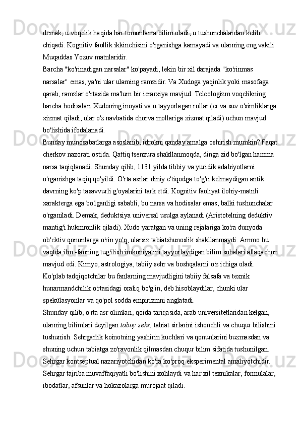 demak, u voqelik haqida har tomonlama bilim oladi, u tushunchalardan kelib 
chiqadi. Kognitiv faollik ikkinchisini o'rganishga kamayadi va ularning eng vakili 
Muqaddas Yozuv matnlaridir. 
Barcha "ko'rinadigan narsalar" ko'payadi, lekin bir xil darajada "ko'rinmas 
narsalar" emas, ya'ni ular ularning ramzidir. Va Xudoga yaqinlik yoki masofaga 
qarab, ramzlar o'rtasida ma'lum bir ierarxiya mavjud. Teleologizm voqelikning 
barcha hodisalari Xudoning inoyati va u tayyorlagan rollar (er va suv o'simliklarga 
xizmat qiladi, ular o'z navbatida chorva mollariga xizmat qiladi) uchun mavjud 
bo'lishida ifodalanadi. 
Bunday munosabatlarga asoslanib, idrokni qanday amalga oshirish mumkin? Faqat
cherkov nazorati ostida. Qattiq tsenzura shakllanmoqda, dinga zid bo'lgan hamma 
narsa taqiqlanadi. Shunday qilib, 1131 yilda tibbiy va yuridik adabiyotlarni 
o'rganishga taqiq qo'yildi. O'rta asrlar diniy e'tiqodga to'g'ri kelmaydigan antik 
davrning ko'p tasavvurli g'oyalarini tark etdi. Kognitiv faoliyat ilohiy-matnli 
xarakterga ega bo'lganligi sababli, bu narsa va hodisalar emas, balki tushunchalar 
o'rganiladi. Demak, deduktsiya universal usulga aylanadi (Aristotelning deduktiv 
mantig'i hukmronlik qiladi). Xudo yaratgan va uning rejalariga ko'ra dunyoda 
ob'ektiv qonunlarga o'rin yo'q, ularsiz tabiatshunoslik shakllanmaydi. Ammo bu 
vaqtda ilm -fanning tug'ilish imkoniyatini tayyorlaydigan bilim sohalari allaqachon
mavjud edi. Kimyo, astrologiya, tabiiy sehr va boshqalarni o'z ichiga oladi. 
Ko'plab tadqiqotchilar bu fanlarning mavjudligini tabiiy falsafa va texnik 
hunarmandchilik o'rtasidagi oraliq bo'g'in, deb hisoblaydilar, chunki ular 
spekülasyonlar va qo'pol sodda empirizmni anglatadi. 
Shunday qilib, o'rta asr olimlari, qoida tariqasida, arab universitetlaridan kelgan, 
ularning bilimlari deyilgan   tabiiy sehr,   tabiat sirlarini ishonchli va chuqur bilishini 
tushunish. Sehrgarlik koinotning yashirin kuchlari va qonunlarini buzmasdan va 
shuning uchun tabiatga zo'ravonlik qilmasdan chuqur bilim sifatida tushunilgan. 
Sehrgar kontseptual nazariyotchidan ko'ra ko'proq eksperimental amaliyotchidir. 
Sehrgar tajriba muvaffaqiyatli bo'lishini xohlaydi va har xil texnikalar, formulalar, 
ibodatlar, afsunlar va hokazolarga murojaat qiladi. 
