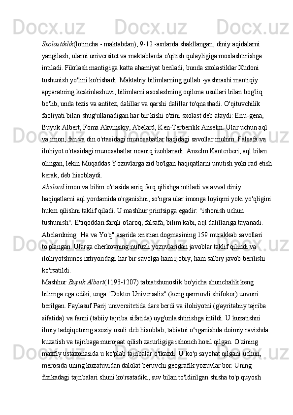 Sxolastiklik (lotincha - maktabdan), 9-12 -asrlarda shakllangan, diniy aqidalarni 
yangilash, ularni universitet va maktablarda o'qitish qulayligiga moslashtirishga 
intiladi. Fikrlash mantig'iga katta ahamiyat beriladi, bunda sxolastiklar Xudoni 
tushunish yo'lini ko'rishadi. Maktabiy bilimlarning gullab -yashnashi mantiqiy 
apparatning keskinlashuvi, bilimlarni asoslashning oqilona usullari bilan bog'liq 
bo'lib, unda tezis va antitez, dalillar va qarshi dalillar to'qnashadi. O'qituvchilik 
faoliyati bilan shug'ullanadigan har bir kishi o'zini sxolast deb ataydi: Eriu-gena, 
Buyuk Albert, Foma Akvinskiy, Abelard, Ken-Terberilik Anselm. Ular uchun aql 
va imon, fan va din o'rtasidagi munosabatlar haqidagi savollar muhim. Falsafa va 
ilohiyot o'rtasidagi munosabatlar noaniq izohlanadi. Anselm Kanterberi, aql bilan 
olingan, lekin Muqaddas Yozuvlarga zid bo'lgan haqiqatlarni unutish yoki rad etish
kerak, deb hisoblaydi. 
Abelard   imon va bilim o'rtasida aniq farq qilishga intiladi va avval diniy 
haqiqatlarni aql yordamida o'rganishni, so'ngra ular imonga loyiqmi yoki yo'qligini
hukm qilishni taklif qiladi. U mashhur printsipga egadir: "ishonish uchun 
tushunish". E'tiqoddan farqli o'laroq, falsafa, bilim kabi, aql dalillariga tayanadi. 
Abelardning "Ha va Yo'q" asarida xristian dogmasining 159 murakkab savollari 
to'plangan. Ularga cherkovning nufuzli yozuvlaridan javoblar taklif qilindi va 
ilohiyotshunos ixtiyoridagi har bir savolga ham ijobiy, ham salbiy javob berilishi 
ko'rsatildi. 
Mashhur   Buyuk Albert (1193-1207) tabiatshunoslik bo'yicha shunchalik keng 
bilimga ega ediki, unga "Doktor Universalis" (keng qamrovli shifokor) unvoni 
berilgan. Faylasuf Parij universitetida dars berdi va ilohiyotni (g'ayritabiiy tajriba 
sifatida) va fanni (tabiiy tajriba sifatida) uyg'unlashtirishga intildi. U kuzatishni 
ilmiy tadqiqotning asosiy usuli deb hisoblab, tabiatni o‘rganishda doimiy ravishda 
kuzatish va tajribaga murojaat qilish zarurligiga ishonch hosil qilgan. O'zining 
maxfiy ustaxonasida u ko'plab tajribalar o'tkazdi. U ko'p sayohat qilgani uchun, 
merosida uning kuzatuvidan dalolat beruvchi geografik yozuvlar bor. Uning 
fizikadagi tajribalari shuni ko'rsatadiki, suv bilan to'ldirilgan shisha to'p quyosh  