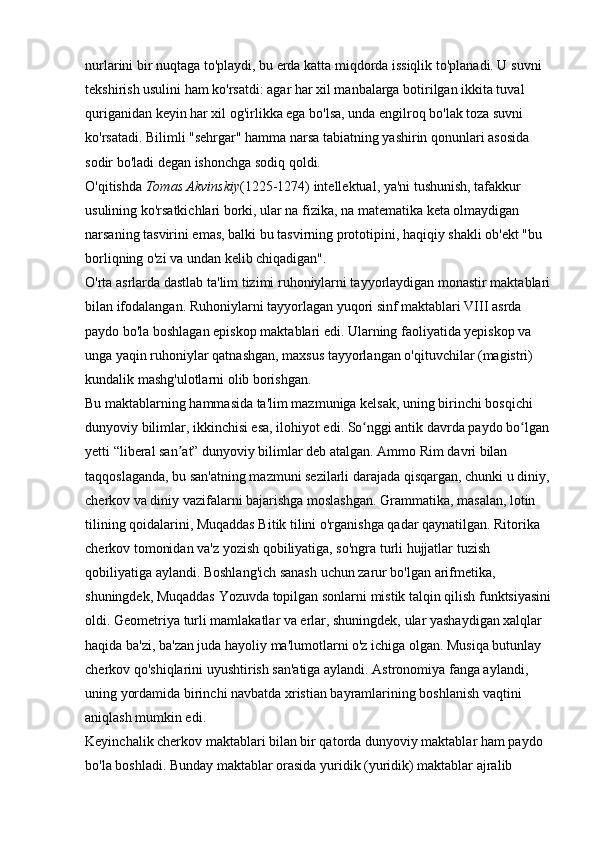 nurlarini bir nuqtaga to'playdi, bu erda katta miqdorda issiqlik to'planadi. U suvni 
tekshirish usulini ham ko'rsatdi: agar har xil manbalarga botirilgan ikkita tuval 
quriganidan keyin har xil og'irlikka ega bo'lsa, unda engilroq bo'lak toza suvni 
ko'rsatadi. Bilimli "sehrgar" hamma narsa tabiatning yashirin qonunlari asosida 
sodir bo'ladi degan ishonchga sodiq qoldi. 
O'qitishda   Tomas Akvinskiy (1225-1274) intellektual, ya'ni tushunish, tafakkur 
usulining ko'rsatkichlari borki, ular na fizika, na matematika keta olmaydigan 
narsaning tasvirini emas, balki bu tasvirning prototipini, haqiqiy shakli ob'ekt "bu 
borliqning o'zi va undan kelib chiqadigan". 
O'rta asrlarda dastlab ta'lim tizimi ruhoniylarni tayyorlaydigan monastir maktablari
bilan ifodalangan. Ruhoniylarni tayyorlagan yuqori sinf maktablari VIII asrda 
paydo bo'la boshlagan episkop maktablari edi. Ularning faoliyatida yepiskop va 
unga yaqin ruhoniylar qatnashgan, maxsus tayyorlangan o'qituvchilar (magistri) 
kundalik mashg'ulotlarni olib borishgan. 
Bu maktablarning hammasida ta'lim mazmuniga kelsak, uning birinchi bosqichi 
dunyoviy bilimlar, ikkinchisi esa, ilohiyot edi. So nggi antik davrda paydo bo lgan ʻ ʻ
yetti “liberal san at” dunyoviy bilimlar deb atalgan. Ammo Rim davri bilan 	
ʼ
taqqoslaganda, bu san'atning mazmuni sezilarli darajada qisqargan, chunki u diniy,
cherkov va diniy vazifalarni bajarishga moslashgan. Grammatika, masalan, lotin 
tilining qoidalarini, Muqaddas Bitik tilini o'rganishga qadar qaynatilgan. Ritorika 
cherkov tomonidan va'z yozish qobiliyatiga, so'ngra turli hujjatlar tuzish 
qobiliyatiga aylandi. Boshlang'ich sanash uchun zarur bo'lgan arifmetika, 
shuningdek, Muqaddas Yozuvda topilgan sonlarni mistik talqin qilish funktsiyasini
oldi. Geometriya turli mamlakatlar va erlar, shuningdek, ular yashaydigan xalqlar 
haqida ba'zi, ba'zan juda hayoliy ma'lumotlarni o'z ichiga olgan. Musiqa butunlay 
cherkov qo'shiqlarini uyushtirish san'atiga aylandi. Astronomiya fanga aylandi, 
uning yordamida birinchi navbatda xristian bayramlarining boshlanish vaqtini 
aniqlash mumkin edi. 
Keyinchalik cherkov maktablari bilan bir qatorda dunyoviy maktablar ham paydo 
bo'la boshladi. Bunday maktablar orasida yuridik (yuridik) maktablar ajralib  