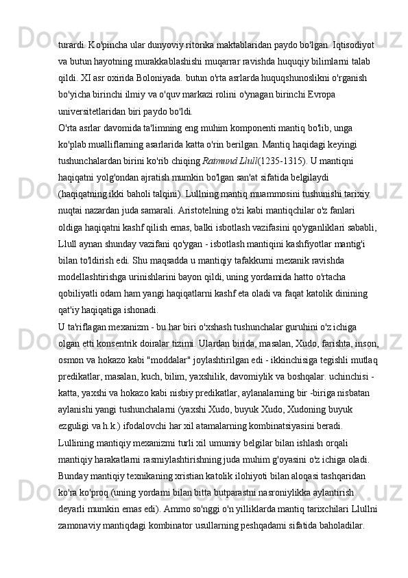 turardi. Ko'pincha ular dunyoviy ritorika maktablaridan paydo bo'lgan. Iqtisodiyot 
va butun hayotning murakkablashishi muqarrar ravishda huquqiy bilimlarni talab 
qildi. XI asr oxirida Boloniyada. butun o'rta asrlarda huquqshunoslikni o'rganish 
bo'yicha birinchi ilmiy va o'quv markazi rolini o'ynagan birinchi Evropa 
universitetlaridan biri paydo bo'ldi. 
O'rta asrlar davomida ta'limning eng muhim komponenti mantiq bo'lib, unga 
ko'plab mualliflarning asarlarida katta o'rin berilgan. Mantiq haqidagi keyingi 
tushunchalardan birini ko'rib chiqing   Raimund Llull (1235-1315). U mantiqni 
haqiqatni yolg'ondan ajratish mumkin bo'lgan san'at sifatida belgilaydi 
(haqiqatning ikki baholi talqini). Lullning mantiq muammosini tushunishi tarixiy 
nuqtai nazardan juda samarali. Aristotelning o'zi kabi mantiqchilar o'z fanlari 
oldiga haqiqatni kashf qilish emas, balki isbotlash vazifasini qo'yganliklari sababli,
Llull aynan shunday vazifani qo'ygan - isbotlash mantiqini kashfiyotlar mantig'i 
bilan to'ldirish edi. Shu maqsadda u mantiqiy tafakkurni mexanik ravishda 
modellashtirishga urinishlarini bayon qildi, uning yordamida hatto o'rtacha 
qobiliyatli odam ham yangi haqiqatlarni kashf eta oladi va faqat katolik dinining 
qat'iy haqiqatiga ishonadi. 
U ta'riflagan mexanizm - bu har biri o'xshash tushunchalar guruhini o'z ichiga 
olgan etti konsentrik doiralar tizimi. Ulardan birida, masalan, Xudo, farishta, inson,
osmon va hokazo kabi "moddalar" joylashtirilgan edi - ikkinchisiga tegishli mutlaq
predikatlar, masalan, kuch, bilim, yaxshilik, davomiylik va boshqalar. uchinchisi - 
katta, yaxshi va hokazo kabi nisbiy predikatlar, aylanalarning bir -biriga nisbatan 
aylanishi yangi tushunchalarni (yaxshi Xudo, buyuk Xudo, Xudoning buyuk 
ezguligi va h.k.) ifodalovchi har xil atamalarning kombinatsiyasini beradi. 
Lullining mantiqiy mexanizmi turli xil umumiy belgilar bilan ishlash orqali 
mantiqiy harakatlarni rasmiylashtirishning juda muhim g'oyasini o'z ichiga oladi. 
Bunday mantiqiy texnikaning xristian katolik ilohiyoti bilan aloqasi tashqaridan 
ko'ra ko'proq (uning yordami bilan bitta butparastni nasroniylikka aylantirish 
deyarli mumkin emas edi). Ammo so'nggi o'n yilliklarda mantiq tarixchilari Llullni
zamonaviy mantiqdagi kombinator usullarning peshqadami sifatida baholadilar.  
