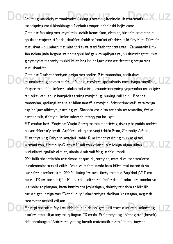 Lullning mantiqiy mexanizmini (uning g'oyasini) keyinchalik matematik 
mantiqning otasi hisoblangan Leybnits yuqori baholashi bejiz emas. 
O'rta asr fanining xususiyatlarini ochib berar ekan, olimlar, birinchi navbatda, u 
qoidalar majmui sifatida, sharhlar shaklida harakat qilishini ta'kidlaydilar. Ikkinchi 
xususiyat - bilimlarni tizimlashtirish va tasniflash tendentsiyasi. Zamonaviy ilm-
fan uchun juda begona va nomaqbul bo'lgan kompilyatsiya, bu davrning umumiy 
g'oyaviy va madaniy muhiti bilan bog'liq bo'lgan o'rta asr fanining o'ziga xos 
xususiyatidir. 
O'rta asr G'arb madaniyati o'ziga xos hodisa. Bir tomondan, antik davr 
an'analarining davom etishi, tafakkur, mavhum spekulyativ nazariyaga moyillik, 
eksperimental bilimlarni tubdan rad etish, umuminsoniyning yagonadan ustunligini
tan olish kabi aqliy komplekslarning mavjudligi buning dalilidir. . Boshqa 
tomondan, qadimgi an'analar bilan tanaffus mavjud: "eksperimental" xarakterga 
ega bo'lgan alkimyo, astrologiya. Sharqda esa o rta asrlarda matematika, fizika, ʻ
astronomik, tibbiy bilimlar sohasida taraqqiyot bo lgan. 	
ʻ
VII asrdan beri. Yaqin va Yaqin Sharq mamlakatlarining siyosiy hayotida muhim 
o'zgarishlar ro'y berdi. Arablar juda qisqa vaqt ichida Eron, Shimoliy Afrika, 
Vizantiyaning Osiyo viloyatlari, sobiq Rim imperiyasining muhim qismi, 
Armaniston, Shimoliy-G arbiy Hindiston erlarini o z ichiga olgan ulkan 	
ʻ ʻ
hududlarni egallab oldilar, ularda Arab xalifaligi tashkil topdi. . 
Xalifalik shaharlarida rasadxonalar qurildi, saroylar, masjid va madrasalarda 
kutubxonalar tashkil etildi. Ichki va tashqi savdo ham bilimlarni tarqatish va 
uzatishni osonlashtirdi. Xalifalikning birinchi ilmiy markazi Bag'dod (VIII asr 
oxiri - IX asr boshlari) bo'lib, u erda turli mamlakatlardan olimlar, tarjimonlar va 
ulamolar to'plangan, katta kutubxona joylashgan, doimiy ravishda to'ldirilib 
turiladigan, o'ziga xos "Donolik uyi" akademiyasi faoliyat ko'rsatgan, negizida 
rasadxona tashkil etilgan. 
Hozirgi sharoit tufayli xalifalik hududida bo'lgan turli mamlakatlar olimlarining 
asarlari arab tiliga tarjima qilingan. IX asrda. Ptolomeyning "Almagiste" (buyuk) 
deb nomlangan "Astronomiyaning buyuk matematik tizimi" kitobi tarjima  