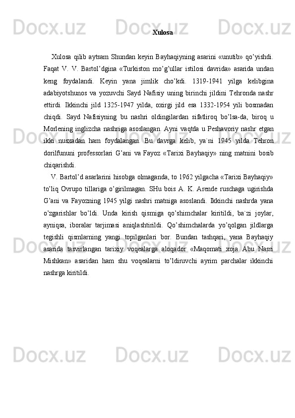 Xulosa
Xulosa   qilib   aytsam   Shundan   keyin   Bayhaqiyning   asarini   «unutib»   qo’yishdi.
Faqat   V.   V.   Bartol’dgina   «Turkiston   mo’g’ullar   istilosi   davrida»   asarida   undan
keng   foydalandi.   Keyin   yana   jimlik   cho’kdi.   1319-1941   yilga   kelibgina
adabiyotshunos   va   yozuvchi   Sayd   Nafisiy   uning   birinchi   jildini   Tehronda   nashr
ettirdi.   Ikkinchi   jild   1325-1947   yilda,   oxirgi   jild   esa   1332-1954   yili   bosmadan
chiqdi.   Sayd   Nafisiyning   bu   nashri   oldingilardan   sifatliroq   bo’lsa-da,   biroq   u
Morlening   inglizcha   nashriga   asoslangan.   Ayni   vaqtda   u   Peshavoriy   nashr   etgan
ikki   nusxadan   ham   foydalangan.   Bu   davrga   kelib,   ya`ni   1945   yilda   Tehron
dorilfununi   professorlari   G’ani   va   Fayoz   «Tarixi   Bayhaqiy»   ning   matnini   bosib
chiqarishdi. 
V. Bartol’d asarlarini hisobga olmaganda, to 1962 yilgacha «Tarixi Bayhaqiy»
to’liq   Ovrupo   tillariga   o’girilmagan.   SHu   bois   A.   K.   Arende   ruschaga   ugirishda
G’ani   va   Fayozning   1945   yilgi   nashri   matniga   asoslandi.   Ikkinchi   nashrda   yana
o’zgarishlar   bo’ldi.   Unda   kirish   qismiga   qo’shimchalar   kiritildi,   ba`zi   joylar,
ayniqsa,   iboralar   tarjimasi   aniqlashtirildi.   Qo’shimchalarda   yo’qolgan   jildlarga
tegishli   qismlarning   yangi   topilganlari   bor.   Bundan   tashqari,   yana   Bayhaqiy
asarida   tasvirlangan   tarixiy   voqealarga   aloqador   «Maqomati   xoja   Abu   Nasri
Mishkan»   asaridan   ham   shu   voqealarni   to’ldiruvchi   ayrim   parchalar   ikkinchi
nashrga kiritildi. 