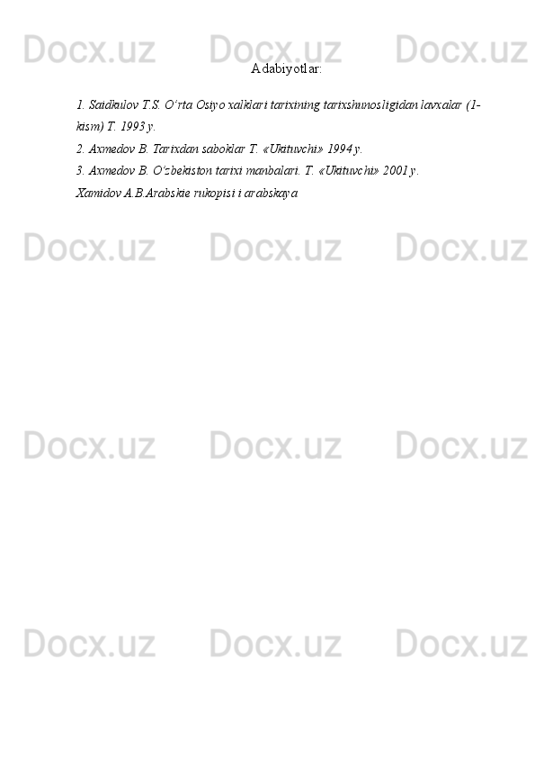 Adabiyotlar:
1. Saidkulov T.S. O’rta Osiyo xalklari tarixining tarixshunosligidan lavxalar (1-
kism) T. 1993 y.
2. Axmedov B. Tarixdan saboklar T. «Ukituvchi» 1994 y.
3. Axmedov B. O’zbekiston tarixi manbalari.  T. «Ukituvchi» 2001 y .
Xamidov A.B.Arabskie rukopisi i arabskaya  