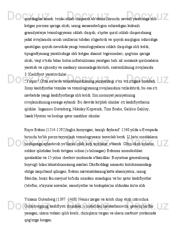 quyidagilar kiradi: tezda ishlab chiqarish ob'ektini (birinchi zavod) yaratishga olib 
kelgan poroxni qarzga olish; uning samaradorligini oshiradigan kukunli 
granulyatsiya texnologiyasini ishlab chiqish; o'qotar qurol ishlab chiqarishning 
jadal rivojlanishi urush usullarini tubdan o'zgartirdi va quyish aniqligini oshirishga 
qaratilgan quyish zavodida yangi texnologiyalarni ishlab chiqishga olib keldi; 
tipografiyaning yaratilishiga olib kelgan shamol tegirmonlari, qog'ozni qarzga 
olish; vaqt o'tishi bilan butun infratuzilmani yaratgan turli xil mexanik qurilmalarni
yaratish va iqtisodiy va madaniy muomalaga kiritish; soatsozlikning rivojlanishi. 
3. Kashfiyot yaratuvchilar 
"Yuqori" O'rta asrlarda tabiatshunoslikning jamiyatdagi o'rni tez o'zgara boshladi. 
Ilmiy kashfiyotlar texnika va texnologiyaning rivojlanishini tezlashtirdi, bu esa o'z 
navbatida yangi kashfiyotlarga olib keldi. Ilm insoniyat jamiyatining 
rivojlanishining asosiga aylandi. Bu davrda ko'plab olimlar o'z kashfiyotlarini 
qildilar. Iogannes Gutenberg, Nikolay Kopernik, Tixo Brahe, Galileo Galiley, 
Isaak Nyuton va boshqa qator mashhur olimlar.
Rojer Bekon (1214-1292)Ingliz kimyogari, taniqli faylasuf. 1240 yilda u Evropada 
birinchi bo'lib porox tayyorlash texnologiyasini tasvirlab berdi. U ba'zi moddalarni 
boshqasiga aylantirish yo'llarini izlab ko'p tajribalar o'tkazdi. Oltin olish sirlarini 
oshkor qilishdan bosh tortgani uchun (u bilmagan) Bekonni imondoshlari 
qoraladilar va 15 yilini cherkov zindonida o'tkazdilar. Buyurtma generalining 
buyrug'i bilan tabiatshunosning asarlari Oksforddagi monastir kutubxonasidagi 
stolga zanjirband qilingan. Bekon matematikaning katta ahamiyatini, uning 
fikricha, busiz fan mavjud bo'lishi mumkin emasligini va bir qator kashfiyotlar 
(telefon, o'ziyurar aravalar, samolyotlar va boshqalar)ni oldindan ko'ra oldi.
Yoxann   Gutenberg   (1397 -1468)   Nemis zargar va kitob chop etish ixtirochisi. 
Gutenbergning kashfiyoti shundaki, u metalldan harakatlanuvchi qavariq harflar 
yasagan, ularni teskari qilib kesib, chiziqlarni tergan va ularni matbuot yordamida 
qog'ozga bosgan.  