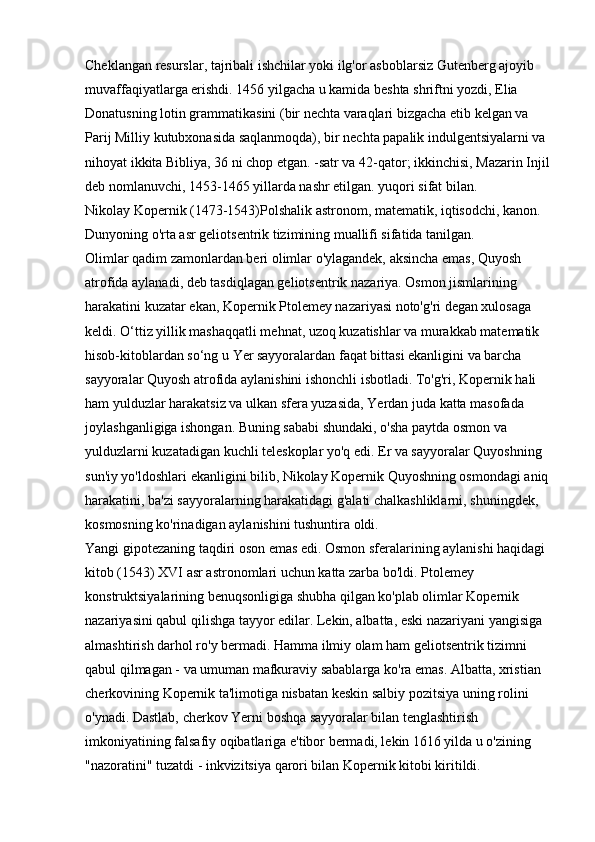 Cheklangan resurslar, tajribali ishchilar yoki ilg'or asboblarsiz Gutenberg ajoyib 
muvaffaqiyatlarga erishdi. 1456 yilgacha u kamida beshta shriftni yozdi, Elia 
Donatusning lotin grammatikasini (bir nechta varaqlari bizgacha etib kelgan va 
Parij Milliy kutubxonasida saqlanmoqda), bir nechta papalik indulgentsiyalarni va 
nihoyat ikkita Bibliya, 36 ni chop etgan. -satr va 42-qator; ikkinchisi, Mazarin Injil
deb nomlanuvchi, 1453-1465 yillarda nashr etilgan. yuqori sifat bilan. 
Nikolay Kopernik (1473-1543)Polshalik astronom, matematik, iqtisodchi, kanon. 
Dunyoning o'rta asr geliotsentrik tizimining muallifi sifatida tanilgan. 
Olimlar qadim zamonlardan beri olimlar o'ylagandek, aksincha emas, Quyosh 
atrofida aylanadi, deb tasdiqlagan geliotsentrik nazariya. Osmon jismlarining 
harakatini kuzatar ekan, Kopernik Ptolemey nazariyasi noto'g'ri degan xulosaga 
keldi. O‘ttiz yillik mashaqqatli mehnat, uzoq kuzatishlar va murakkab matematik 
hisob-kitoblardan so‘ng u Yer sayyoralardan faqat bittasi ekanligini va barcha 
sayyoralar Quyosh atrofida aylanishini ishonchli isbotladi. To'g'ri, Kopernik hali 
ham yulduzlar harakatsiz va ulkan sfera yuzasida, Yerdan juda katta masofada 
joylashganligiga ishongan. Buning sababi shundaki, o'sha paytda osmon va 
yulduzlarni kuzatadigan kuchli teleskoplar yo'q edi. Er va sayyoralar Quyoshning 
sun'iy yo'ldoshlari ekanligini bilib, Nikolay Kopernik Quyoshning osmondagi aniq 
harakatini, ba'zi sayyoralarning harakatidagi g'alati chalkashliklarni, shuningdek, 
kosmosning ko'rinadigan aylanishini tushuntira oldi. 
Yangi gipotezaning taqdiri oson emas edi. Osmon sferalarining aylanishi haqidagi 
kitob (1543) XVI asr astronomlari uchun katta zarba bo'ldi. Ptolemey 
konstruktsiyalarining benuqsonligiga shubha qilgan ko'plab olimlar Kopernik 
nazariyasini qabul qilishga tayyor edilar. Lekin, albatta, eski nazariyani yangisiga 
almashtirish darhol ro'y bermadi. Hamma ilmiy olam ham geliotsentrik tizimni 
qabul qilmagan - va umuman mafkuraviy sabablarga ko'ra emas. Albatta, xristian 
cherkovining Kopernik ta'limotiga nisbatan keskin salbiy pozitsiya uning rolini 
o'ynadi. Dastlab, cherkov Yerni boshqa sayyoralar bilan tenglashtirish 
imkoniyatining falsafiy oqibatlariga e'tibor bermadi, lekin 1616 yilda u o'zining 
"nazoratini" tuzatdi - inkvizitsiya qarori bilan Kopernik kitobi kiritildi.  
